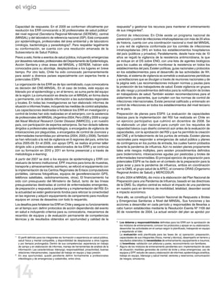 el vigía

Capacidad de respuesta: En el 2009 se conforman oficialmente por                           respuesta3 y gestionar los recursos para mantener el entrenamiento
resolución los ERR convocando a 30 profesionales de salud pública1                         de sus integrantes4.
del nivel regional (Secretaría Regional Ministerial (SEREMI)), central                     Control de infecciones: En Chile existe un programa nacional de
(MINSAL) y del laboratorio de referencia nacional (ISP). Está compuesto                    prevención y control de infecciones intrahospitalarias con más de 20 años
por epidemiólogos, profesionales del área ambiental y de laboratorio                       de historia, cuenta con una coordinación nacional a nivel del MINSAL
(virología, bacteriología y parasitología)2. Para respaldar legalmente                     y una red de vigilancia conformada por los comités de infecciones
su conformación, se cuenta con una resolución emanada de la                                intrahospitalarias (IIH) en todos los establecimientos hospitalarios
Subsecretaría de Salud Pública.                                                            del país (públicos y privados). Paralelamente, desde hace más de 10
Previo a esto, frente a eventos de salud pública, incluyendo emergencias                   años se reguló la vigilancia de la resistencia antimicrobiana, la que
por desastres naturales, profesionales del Departamento de Epidemiología,                  se incluye en el DS sobre ENO, con una lista de agentes biológicos
Acción Sanitaria y otras áreas del MINSAL y SEREMI, habían sido                            para los cuales es obligatorio monitorear la resistencia en todos los
convocados para su abordaje, desplazándose a los lugares en breve                          establecimientos del país. Existen políticas, guías nacionales y protocolos
tiempo. Por otro lado, Chile ha sido convocado permanentemente                             en los establecimientos para el desarrollo de las actividades de IIH.
para asistir a diversos países especialmente con expertos frente a                         Además, el sistema de vigilancia es sometido a evaluaciones periódicas
potenciales ESPII.                                                                         y acreditaciones que se divulgan a través de reuniones nacionales y de
La organización de los ERR es de tipo centralizado, cuya convocatoria                      la página web. Las recomendaciones incluyen normas y pautas para
es decisión del CNE-MINSAL. En el caso de brotes, este equipo es                           la protección de los trabajadores de salud. Existe vigilancia en grupos
liderado por el epidemiólogo y, en el terreno, se suma parte del equipo                    de alto riesgo y procedimientos definidos para la notificación de brotes
de la región. La comunicación es directa con el MINSAL en forma diaria                     en trabajadores de salud. También existen recomendaciones para el
y permanente, con la debida información a las autoridades regionales                       aislamiento de pacientes, que cumplen con las normas de control de
y locales. En todas las investigaciones se han elaborado informes de                       infecciones internacionales. Existe personal calificado y entrenado en
situación e informes finales, incluyendo las medidas de control adoptadas.                 control de infecciones en todos los establecimientos del nivel terciario
Las capacitaciones destinadas a fortalecer los ERR en investigación y                      en le país.
control de brotes han sido realizadas en el extranjero, con la asistencia                  Preparación de planes para ESPII: La evaluación de capacidades
de profesionales del MINSAL (Argentina-2004; Perú-2008 y 2009 a cargo                      básicas para la implementación del RSI fue realizada en Chile en
del Naval Medical Research Center Disease (NMRCD)), y en nuestro                           un ejercicio participativo que culminó en diciembre de 2008. Se
país, con participación de expertos extranjeros. Se han dictado talleres                   ha elaborado un plan nacional para cumplir con los requisitos de
dirigidos a profesionales epidemiólogos, a encargados de vigilancia de                     capacidad básica cuyo diseño comenzó aún antes de la evaluación de
intoxicaciones por plaguicidas, a encargados de control de zoonosis y                      capacidades, con la aprobación del RSI y que ha permitido la creación
enfermedades transmitidas por alimentos (2004, 2005 y 2006). También                       del CNE y el fortalecimiento de los puntos de entrada. Existen planes
se han reforzado a la red de vigilancia en 6 regiones del país, entre los                  nacionales para responder a emergencias de salud pública y planes
años 2005-09. En el 2009, con apoyo OPS, se realiza el primer taller                       de contingencia en los puntos de entrada, los cuales fueron probados
dirigido sólo a profesionales seleccionados de los ERR y se continúa                       durante la pandemia de influenza. Aún no existen planes propiamente
con su formación en 2010 y 2011 en forma presencial y a través de                          tales ante riesgos múltiples, pero existen procedimientos definidos
metodología e-learning.                                                                    para bioterrorismo, intoxicaciones agudas por pesticidas y brotes de
A partir del 2007 se dotó a los equipos de epidemiología y ERR con                         enfermedades transmisibles. El principal ejercicio de preparación para
vestuario de terreno institucional, EPP, insumos para toma de muestras,                    potenciales ESPII se ha dado en el contexto de la preparación para la
transporte y almacenamiento; asimismo, se reforzó el equipamiento con                      gripe aviar y para la pandemia de influenza, ambos en coordinación
la implementación de los Centros Regionales de Enlace (computadores                        con la OMS, el grupo salud de la APEC, el convenio ORAS (Organismo
portátiles, cámaras fotográficas, equipos de georeferenciación GPS,                        Regional Andino de Salud) y MERCOSUR.
teléfonos satelitales, radiotransmisores, otros). El financiamiento ha                     El año 2004 el MINSAL dio inicio a la elaboración del Plan Nacional de
sido con presupuesto del Ministerio de Salud, tanto de las líneas                          Preparación para una Pandemia de Influenza, basado en las directrices
presupuestarias destinadas al control de enfermedades emergentes,                          de la OMS. Su objetivo central es reducir el impacto de una pandemia
de preparación y respuesta a pandemia y a implementación del RSI. En                       en nuestro país en términos de morbilidad, letalidad, desorden social
la actualidad se están gestionando fondos para reforzar la conectividad                    e impacto económico.
en las regiones y adquirir equipamiento de campamento para movilizar                       Para ello, se constituyó la Comisión Nacional de Respuesta a Brotes
equipos en zonas de desastres con todo lo requerido.                                       y Emergencias Sanitarias a Nivel del MINSAL. Sus funciones y las
Los desafíos para fortalecer los ERR en Chile y asegurar su funcionamiento                 acciones a desarrollar en cada período y responsables de llevarlas a
en el tiempo son: definir protocolos de acción dependiendo del evento                      cabo fueron establecidas mediante la Resolución Exenta Nº 1109 del
en salud e incluyendo criterios para su convocatoria, mecanismos de                        30 de noviembre de 2004. La actual versión del plan se aprobó por
recambio de equipos y de evaluación permanente de competencias
técnicas y de resultados obtenidos en oportunidad y calidad de la
                                                                                           3	 Los deberes y responsabilidades definidas para los ERR son la aprobación de
                                                                                              los módulos de entrenamiento; conocer los protocolos y apoyar en su elaboración;
                                                                                              desarrollar las actividades en el campo según lo planificado, trabajando en equipo
                                                                                              y respetando al líder.
                                                                                           	La evaluación está planificada para las fases de: a) operación: preparación,
1	 El perfil definido para los integrantes es: formación o experiencia en salud pública,      capacidades de sus integrantes (física, mental y técnica), desempeño en terreno y
   salud física y mental compatible, y disponibilidad de desplazarse a otros lugares          resultados obtenidos; b) necesidades de entrenamiento; equipamiento e insumos;
   y por tiempos prolongados. Dentro de sus competencias: experiencia en trabajo              c) Incentivos: validación con jefaturas y pares, reconocimiento con familiares.
   de campo y en elaboración de informes, manejo de herramientas de análisis de la         4	 Alguno de los módulos de entrenamiento pendientes son: implementación de sala

   información. Las características: liderazgo, responsabilidad, proactividad, buenas         de situación; medidas generales de control de brote y otras emergencias; uso de
   relaciones interpersonales, capacidad de trabajo en equipo y bajo presión.                 equipos y EPP; estudio de casos y elaboración de informes; epidemiología analítica;
2	 En esa oportunidad, quedó pendiente definir formalmente a profesionales                    trabajo en equipo, liderazgo y salud mental; vectores y reservorios; comunicación
   infectólogos y de emergencias y catástrofes, entre otros.                                  de riesgos; simulacros.




14
 