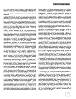 boletín de vigilancia en salud pública




DS Nº 86 en octubre de 2008 y, de acuerdo a lo observado durante la          y uso de plataforma internet y contacto directo con los medios. Además,
pandemia de H1N1, se elaboró una nueva revisión, publicada el 2010.          se han realizado estudios para evaluar el impacto de las estrategias
Asimismo, se elaboraron los planes regionales de preparación para            comunicacionales del Ministerio a través de investigación cualitativa.
una eventual pandemia en coordinación con los servicios de salud de          Un ejemplo muy concreto de trabajo en comunicación de riesgo ha
cada región.                                                                 sido el diseño e implementación de la estrategia de comunicación de
En la estrategia diseñada se incluyó un manual de contenidos para la         la pandemia de influenza. Diseñada como parte del Plan Nacional, ésta
respuesta ante influenza aviar en humanos y eventual pandemia de             tiene como objetivo proveer a las autoridades políticas y administrativas
influenza, documento que presenta información clara, concisa, y con          de contenidos adecuados y de mensajes eficaces, para la conducción
bases científicas, sobre el tema de la influenza estacional, la influenza    comunicacional del sector y mantener a la población informada y
aviar y la influenza pandémica; y las medidas de prevención a tomar. Se      actualizada con mensajes que le ayuden en la prevención. La estrategia
destaca la incorporación y desarrollo de planes en el ámbito de negocios,    estableció y definió los mecanismos de comunicación entre autoridades
coordinación con la ONEMI, con el SAG y, de forma específica con el          de salud, a nivel gubernamental, organizaciones e instancias involucradas,
Ministerio de Justicia a través de un plan específico para el ambiente       entre otros y, socializó la información sobre la eventual pandemia en
penitenciario. Como parte de las medidas de control para los pacientes       los medios de comunicación. Algunos de los productos se encuentran
hospitalizados con diagnóstico de influenza, se dispuso la compra de         en la página web www.pandemia.cl.
terapia antiviral específica con Oseltamivir.
                                                                             Laboratorio: En Chile existe una política de garantía de calidad de
Durante la pandemia de influenza del año 2009, junto a la ejecución          laboratorios conducida por el Instituto de Salud Pública (ISP) y un inventario
de los citados planes y comisiones, el Gobierno de Chile promulgó el         de laboratorios, todos los cuales están sometidos a un programa de
DS Nº 39 de fecha 11 de junio que otorgó facultades extraordinarias a        evaluación externa de calidad que ejecuta el ISP, que es el laboratorio
las autoridades de salud y dispuso medidas sanitarias para prevenir y        nacional de referencia. El país cuenta con acceso a diagnóstico para
controlar el evento de salud global. El “Manual de Contenidos para la        las enfermedades prioritarias, las enumeradas en el anexo 2 y acceso
respuesta ante Influenza Aviar en humanos y eventual Pandemia de             a redes de referencia internacional y participa en programas externos
Influenza” y el “Plan Nacional de Preparación para una Pandemia de           de evaluación de calidad. Existe una red establecida de laboratorios
Influenza” y otros documentos relacionados se encuentran disponibles         nacionales que apoyan el diagnóstico y confirmación de brotes para los
en la página web www.pandemia.cl, sitio oficial del MINSAL.                  eventos especificados en el RSI. Periódicamente se derivan muestras
Manejo de riesgos ya conocidos: En Chile desde hace muchos años existen      no solo de PFA, sino además de influenza y otros agentes hacia los
programas estructurados para la prevención y control de los principales      laboratorios de referencia regionales. El país también contribuye en
problemas de salud de la población, incluyendo las enfermedades              apoyo al diagnóstico para otros países, especialmente en influenza,
transmisibles, las intoxicaciones agudas por plaguicidas y otros que         tuberculosis y análisis de campos pulsados de agentes bacterianos. Es
no se relacionan con el RSI. Existe un comité de expertos asesores a         importante mencionar que existen políticas, reglamentos y estrategias
quienes se recurre para dar respuesta a riesgos derivados del RSI. Se        para bioseguridad de laboratorios, la entidad responsable es el ISP.
han dado instrucciones a las oficinas regionales solicitando realicen        Entre las áreas de trabajo contempladas en el Plan Nacional de
mapas de riesgo de origen químico, radiológico nuclear y biológico,          Preparación para una Pandemia de Influenza se encuentran la vigilancia
que están siendo elaborados y algunos están ya terminados. Frente            epidemiológica y de laboratorio, la respuesta de la red asistencial
a eventos reales se han movilizado expertos de distintas disciplinas         y control de infecciones, entre otras. En la preparación de la red
para dar respuesta. El ejemplo más reciente fue el brote de enfermedad       asistencial se consideró de vital importancia contar con el diagnóstico
entérica en Antofagasta (abril 2010), que contó con apoyo de expertos        de laboratorio para la detección de casos de influenza en el ámbito
en agua y saneamiento, control de alimentos y epidemiología.                 hospitalario en todos los grupos de edad. Para ello, el MINSAL durante
Existen reservas de stock crítico para respuesta y control de brotes,        el primer trimestre del año 2009 contó con recursos adicionales que
que incluye vacunas, sueros y medicamentos y equipos de protección           permitieron priorizar la adquisición de equipos de laboratorio (gabinete
personal y elementos para la toma de muestra. Se ha colaborado               de bioseguridad Clase II Tipo 2, con soporte instalado en el laboratorio
internacionalmente con otros países proveyendo medicamentos y a              clínico) para la mejoría de la capacidad diagnóstica de los principales
la vez se ha solicitado asistencia cuando se ha requerido.                   virus respiratorios (virus influenza A y B, virus respiratorio sincicial,
Comunicación de riesgos: La comunicación de riesgo para la salud ha          adenovirus y parainfluenza) y el procesamiento de las muestras en
jugado un papel importante en los esfuerzos del MINSAL para prevenir         condiciones óptimas de bioseguridad. Esta adquisición permitió instalar
o mitigar consecuencias de los agentes de enfermedades para la salud         o reponer equipos en 10 hospitales del país que forman parte de la red
humana. Periódicamente, desde hace más de 10 años existe un plan de          de vigilancia de virus respiratorios.
comunicaciones financiado con presupuesto del MINSAL, que contempla          A su vez, cuando Chile enfrentó la pandemia de influenza A (H1N1),
la realización de campañas comunicacionales dirigidas a la prevención de     al igual que el resto del mundo, la confirmación de casos estuvo
enfermedades, como es el caso de hantavirus, enfermedades entéricas,         centralizada en el ISP, utilizando la técnica de Reacción en Cadena
enfermedades de invierno e intoxicaciones por plaguicidas. Además,           de la Polimerasa en tiempo real (RT-PCR), basado en protocolo CDC
como parte de la estrategia de respuesta a brotes, en el 100% de los         (Centers for Disease Control and Prevention). Posteriormente, y con el
eventos se han realizado campañas comunicacionales específicas               fin de contar con una mayor preparación frente a una eventual nueva ola
y se han implementado planes de comunicación de riesgo (brotes               pandémica, la Subsecretaría de Salud Pública del MINSAL aprobó un
de meningitis virales, enfermedad meningocócica, hepatitis A, Vibrio         proyecto de implementación de RT-PCR en 6 laboratorios públicos en
parahaemolyticus, Listeria y recientemente norovirus). Se han adoptado       el país. El costo total del proyecto fue de US$1.250.000 y contempló los
las recomendaciones y guías de comunicación de riesgos realizadas            siguientes aspectos: 1) readecuación de los espacios físicos, 2) compra
por la OMS, las que han sido difundidas a la red de epidemiología en         de equipamiento, 3) adquisición de primers, reactivos e insumos para
talleres nacionales y también a las autoridades de salud. También se han     los laboratorios, 4) adquisición de materiales para reforzar la toma de
realizado talleres a los medios de comunicación sobre comunicación de        muestra y 5) capacitación del recurso humano que estuvo a cargo de
riesgos. Frente a situaciones de brote existen procedimientos definidos      ISP y CDC (financiamiento GOARN (The Global Outbreak Alert and
para la divulgación de información, que incluyen la definición de vocerías   Response Network) OPS/OMS).




                                                                                                                                           15
 