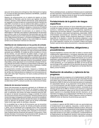 boletín de vigilancia en salud pública




ejecución de los planes de contingencia. Esta información se ingresa          Para la actividad portuaria, se destinaron 6 técnicos para el cumplimiento
en una base de datos del sistema estadístico del MINSAL, quedando             de roles inspectivos y otros 6 técnicos paramédicos en apoyo de labores
a disposición de la ASR.                                                      de vigilancia a las regiones donde se ubican los puertos designados
Registro de embarcaciones: es un sistema de registro en línea,                para la emisión de certificados ante la OMS.
desarrollado en Filemaker, para los navíos que ingresan al territorio
marítimo nacional y tienen tránsito internacional. Cada embarcación
es ingresada a la base de datos por el personal de Acción Sanitaria de        Fortalecimiento de la gestión de riesgos
cada ASR, al momento en que se solicita la libre plática y posterior a        específicos
la inspección. En el registro se incluye la emisión de certificados y las
acciones realizadas en tripulación, pasajeros y mercancías. El sistema        En el país se realizan acciones en forma sistemática para prevenir y
también recoge el puerto de origen y destino y la permanencia en puerto.      controlar los riesgos derivados de enfermedades epidémicas, riesgos
                                                                              químicos y radiactivos. Existen planes o programas específicos y
Registro de desinsectación de aeronaves: es un sistema en línea,              regulaciones que permiten detectar y responder oportunamente a los
desarrollado en Filemaker, para registrar la desinsectación de aeronaves      brotes de influenza, enfermedad meningocócica, poliomielitis, SARS,
que se lleva a cabo en los aeropuertos internacionales que han sido           enfermedades transmitidas por alimentos (ETA) e intoxicaciones
definidos prioritarios para el control vectorial: aeropuerto Chacalluta en    por plaguicidas. También existen programas destinados a mejorar la
Arica; Diego Aracena de Iquique; La Portada de Antofagasta y Mataveri
                                                                              seguridad en el depósito y manejo de productos peligrosos y para
de Isla de Pascua. Además, registra si hay conformidad con el parte
                                                                              dar respuesta a desastres químicos. Aún está pendiente el desarrollo
sanitario de la Declaración General de la Aeronave.
                                                                              de un plan específico conjunto con la Comisión Chilena de Energía
                                                                              Nuclear, quienes tienen planes de prevención y respuesta específicos.
Habilitación de instalaciones en los puntos de entrada
Entre el 2007 y el 2009 se ejecutó un proyecto para la habilitación de        Respaldo de los derechos, obligaciones y
las OSF en los 5 pasos fronterizos terrestres priorizados y el aeropuerto
internacional de Santiago, financiado con cargo al presupuesto del RSI        procedimientos
aprobado para el MINSAL. El modelo de oficina considera un mínimo             Aspectos legislativos: durante el año 2007 se realizó un estudio de las
de tres recintos, uno para atención de público amplio, un lugar para          modificaciones reglamentarias y normativas requeridas para cumplir
entrevista privada y acceso a servicios higiénicos. Además, cada oficina      con las disposiciones que establece el RSI. El estudio recomendó que
ha definido zonas para establecer aislamiento y cuarentena dentro de sus      el reglamento fuera considerado un tratado internacional, por lo cual fue
planes de contingencia. El diseño definitivo de cada oficina dependió de      presentado y aprobado para su promulgación por el Congreso Nacional,
las condiciones locales de cada paso fronterizo (accesibilidad, recintos
                                                                              mediante el Oficio Nº 7661, con fecha 21 de agosto del 2008. Posterior
disponibles) y de la negociación con el coordinador del paso fronterizo,
                                                                              a esta aprobación, el 17 de septiembre del 2008, se firma el DS 230
que depende del Gobierno Regional correspondiente al Ministerio del
                                                                              que promulga el RSI, publicado el 23 de diciembre de ese año. Queda
Interior. En la mayor parte de la inversión estuvo destinada a habilitar
                                                                              aún pendiente la actualización del Reglamento de Sanidad Marítima
recintos y en una OSF hubo que construir el recinto.
                                                                              Aérea y de las Fronteras.
El equipamiento considera computador, impresora y mobiliario de
oficina, además de acceso a internet, telefonía IP y una línea telefónica
de red fija y fax. Está pendiente la instalación de comunicaciones por        Realización de estudios y vigilancia de los
radio UHF (Ultra High Frequency). Se hacen pruebas periódicas de
conectividad.
                                                                              progresos
Se debe considerar que los pasos fronterizos están ubicados uno en el         El país ha reportado los progresos en la implementación del RSI con
desierto y 4 en zona montañosa, una de ellas en alta montaña. Por ello,       la periodicidad acordada en las resoluciones de la Asamblea Mundial
se debió dotar de EPP y vestuario acorde a las condiciones de trabajo.        de la Salud, tanto al consejo directivo de la OPS, como a la Asamblea
                                                                              Mundial de la OMS. En ellos se ha informado del avance en la evaluación
                                                                              de capacidades básicas, en la preparación de los planes de acción
Dotación de recursos humanos                                                  y en el funcionamiento del RSI durante la pandemia. Una experta
Dentro del presupuesto de expansión aprobado por el Ministerio de             nacional está participando en el comité de examen, convocado por la
Hacienda para la implementación del RSI, se incluyeron cargos para            directora general de la OMS en Ginebra para examinar la respuesta
dotar de recursos humanos a los puntos de entrada priorizados del             de la OMS a la pandemia, trabajo que se inició en abril del 2010 y se
país. La estimación del número de cargos necesarios para las OSF,             espera reportar en la Asamblea Mundial del 2011. Asimismo, se ha
se basó en el volumen de personas y cargas a controlar. El número             reportado el progreso en la implementación del RSI en las reuniones
de funcionarios fluctúa entre 3 a 6 personas. Teniendo presente que el        organizadas por MERCOSUR, ORAS (Organismo Andino de Salud) y
número de cargos conseguidos sería limitado, se priorizó la contratación      UNASUR (Unión de Naciones Suramericanas) para este fin.
de personal, profesionales y técnicos del área de la salud, con experiencia
previa en atención de pacientes, puesto que los temas ambientales
habían tenido algún grado de abordaje y respuesta.                            Conclusiones
En la actualidad hay un total de 29 funcionarios que se encuentran            La entrada en vigencia del RSI (2005) ha sido una oportunidad para
desarrollando labores en puntos de entrada priorizados terrestres             el fortalecimiento de la vigilancia, respuesta y control sanitario en
y aéreo, que se distribuyen de la siguiente forma: Paso Concordia             nuestro país. Ha permitido compatibilizar aspectos jurídicos, reforzar las
(Chacalluta) 6 funcionarios; Paso Cristo Redentor (Los Libertadores)          capacidades de detección y respuesta frente a enfermedades transmisibles
5 funcionarios; Paso Pino Hachado (Pino Hachado) 6 funcionarios;              como eventos de otra naturaleza y riesgos específicos, fortalecer la
Paso Cardenal Samoré (Portezuelo de Puyehue) 3 funcionarios, y Paso           seguridad sanitaria en los viajes y el transporte y fundamentalmente,
Dorotea (Dorotea) 3 funcionarios. El personal de la OSF ubicada en el         la implementación del Reglamento Sanitario Internacional subraya la
Aeropuerto Internacional de Santiago es de 6 funcionarios.                    necesidad de promover las alianzas mundiales, regionales y nacionales




                                                                                                                                          17
 