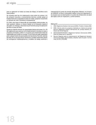 el vigía

para su aplicación en todas sus áreas de trabajo, en beneficio de la        intersectorial en puntos de entrada designados. Además, en el marco
salud publica.                                                              de UNASUR, se tiene contemplado realizar cursos de capacitación a
Se necesita este tipo de colaboración entre todos los países a fin          los equipos que se desempeñan en puntos de entrada tanto de salud
de compartir recursos y conocimientos técnicos, prestar apoyo al            del viajero como en inspección y control sanitario.
fortalecimiento de la capacidad en todos los niveles, apoyarse mutuamente
en tiempos de crisis y fomentar la transparencia.
En Chile, para lograr el desarrollo de capacidades institucionales, ha
sido necesario realizar un intenso trabajo con el intersector desde el      Bibliografía
año 2007, sin embargo, esta tarea es permanente porque la aplicación        1.	   OMS. Reglamento Sanitario Internacional (2005). 2ª edición. Ginebra 2008.
del RSI es tarea de todos.                                                  2.	   OMS. Informe sobre los progresos realizados en materia de asuntos
Queda por delante revaluar las capacidades básicas del anexo 1A y 1B              técnicos: Reglamento sanitario internacional. 49° Consejo Directivo, 61ª
del reglamento para avanzar en la implementación de éstas en base a               Sesión del Comité Regional.
proyectos priorizados y definir 4 o 5 puertos para implementar todas las    3.	   WHO/CDS/EPR/IHR/2007.1 Reglamento Sanitario Internacional (2005),
capacidades que constan en el anexo 1 B, de modo que estén preparados             Áreas de trabajo para su aplicación.
para cualquier evento de salud pública de importancia. Para ello, además    4.	   Reunión Regional sobre la Implementación del Reglamento Sanitario
de dotar de los recursos físicos necesarios, se deben desarrollar planes          Internacional (2005): Oportunidades y Desafíos. Quito, Ecuador, 4 al 6 de
de contingencia multidisciplinarios y modelos de trabajo sectorial e              mayo de 2010. OPS/OMS.




18
 
