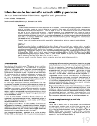 boletín de vigilancia en salud pública

                                                     Situación epidemiológica 2009-2010

Infecciones de transmisión sexual: sífilis y gonorrea
Sexual transmission infections: syphilis and gonorrhea
Karen Cáceres, Paola Rubilar
Departamento de Epidemiología, Ministerio de Salud

                         Resumen
                         Las infecciones de transmisión sexual son un problema de salud pública, a pesar de ser prevenibles y tratables, encontrándose
                         entre las principales causas de morbimortalidad en el mundo. En Chile, según el D.S.158/2004, sífilis y gonorrea son
                         enfermedades de notificación obligatoria. A partir del 2005, las tasas de sífilis muestran un leve ascenso, alcanzando
                         una tasa de 19,7 por 100.000 hbtes. en el 2010 y manteniéndose altas en los grupos en edad fértil. A partir del 2009, los
                         hombres muestran tasas levemente superiores. La sífilis en gestantes durante el 2010 fue de 6,7 por 1.000 gestantes y la
                         sífilis congénita fue de 0,26 por 100.000 NVC. La gonorrea muestra a partir del 2008 una tendencia estacionaria, alcanzando
                         tasas de 6,3 y 7,5 casos por 100.000 hbtes. el 2009 y 2010, respectivamente. En general, sífilis y gonorrea presentan tasas
                         más altas en la zona norte del país.
                         Palabras clave: enfermedades de transmisión sexual, sífilis, sífilis congénita, gonorrea, vigilancia epidemiológica.

                         Abstract
                         Sexually transmitted infections are a public health problem, despite being preventable and treatable, and are among the
                         leading causes of morbidity and mortality worldwide. In Chile, according to D.S.158/2004, syphilis and gonorrhea are obligatory
                         reportable diseases. Since 2005, syphilis rates show a slight increase, reaching a rate of 19.7 per 100 000 habs. in 2010 and
                         remained high in reproductive age groups. Since 2009, men showed slightly higher rates. Syphilis in pregnant women during
                         2010 was 6.7 per 100 000 women in fertile age and congenital syphilis was 0.26 per 100 000 NVC. Gonorrhea, from 2008
                         showed a stationary trend, reaching rates of 6.3 and 7.5 cases per 100 000 habs. in 2009 and 2010, respectively. Overall,
                         syphilis and gonorrhea, have higher rates in the north of the country.
                         Keywords: sexually transmitted diseases, syphilis, congenital, gonorrhea, epidemiologic surveillance.



Antecedentes                                                                    del tratamiento de las seropositivas, constituye una intervención disponible
                                                                                costo eficaz (3,7) para prevenir la sífilis congénita y mejorar la salud infantil.
Las infecciones de transmisión sexual (ITS), a pesar de ser prevenibles,
diagnosticables y tratables (1), se encuentran entre las principales            En 1995, la Organización Panamericana de la Salud (OPS) puso en
causas de enfermedad aguda, infertilidad, discapacidad a largo                  marcha una campaña regional para reducir la tasa de sífilis congénita
plazo, morbimortalidad materno-infantil y muerte en el mundo (2), con           en las Américas a menos de 0,5 casos por 1.000 nacidos (incluidos
consecuencias económicas, sociales y sanitarias de gran repercusión             mortinatos), campaña que fue reforzada en el Plan de trabajo 2004-
(3). Las consecuencias de estas enfermedades son aún peores si se               2005 de la OPS con el lema ”Eliminación de la Sífilis congénita”  (7).
considera su contribución potencial a la transmisión de la infección            La gonorrea, también conocida como blenorragia, es producida por
por VIH (2). Se calcula que la incidencia mundial de las ITS es de 333          la bacteria Neisseria gonorrhoeae, que infecta diferentes tipos de
millones de casos de sífilis, gonorrea, clamidiasis y tricomoniasis, y          mucosas, preferentemente la uretra masculina y el cervix femenino
de ellas, 36 millones ocurren en América Latina (4).                            (4). En Estados Unidos se estima que se producen cada año 700.000
En Chile, según el Decreto Supremo 158, se establece que la sífilis             casos nuevos de infección por N. gonorrhoeae, siendo notificadas
                                                                                solamente la mitad de estas infecciones (8).
en todas sus formas y la gonorrea son enfermedades de notificación
obligatoria universal, que deben ser reportadas a la autoridad sanitaria (5).   En general, esta infección produce mayor sintomatología en hombres,
                                                                                lo que permite la consulta y facilita el tratamiento oportuno. Por el
La sífilis es provocada por la bacteria Treponema pallidum, la cual se
                                                                                contrario, en mujeres las manifestaciones son asintomáticas, hasta que
encuentra ampliamente distribuida en el mundo, variando su incidencia
                                                                                se producen complicaciones como la enfermedad inflamatoria pélvica,
según la ubicación geográfica y el entorno socioeconómico (6). Es una
                                                                                que puede llegar a producir infertilidad o embarazo ectópico. La N.
enfermedad que si no se trata en su etapa primaria aguda se convierte
                                                                                gonorrhoeae también puede producir infección en los lactantes causada
en una enfermedad crónica.
                                                                                por la exposición al exudado cervical, en el momento del parto (8).
A pesar de existir medidas profilácticas eficaces, como el uso del
preservativo y opciones terapéuticas eficaces y relativamente baratas, la
sífilis sigue constituyendo un problema a escala mundial, con 12 millones       Situación epidemiológica en Chile
de personas infectadas cada año (7).
                                                                                a) Sífilis
Según la Organización Mundial de la Salud (OMS), la cifra estimada
                                                                                Desde 1990 se observa cómo las tasas de sífilis han experimentado
de gestantes con sífilis es de 2 millones cada año; de éstos, alrededor
                                                                                una disminución paulatina hasta el 2005, año a partir del cual se
de 25% termina en muerte fetal o aborto espontáneo, y en otro 25% el
                                                                                observa un leve ascenso de las tasas. En el año 2009 se registraron
recién nacido presenta bajo peso al nacer o infección grave, dos factores
                                                                                3.379 casos de sífilis en todas sus formas, alcanzando una tasa de
asociados con un mayor riesgo de muerte perinatal (7).
                                                                                20,0 por 100.000 habts, mientras que en el año 2010 se muestra una
Está ampliamente demostrado y respaldado por el “Informe del Banco              situación estacionaria, registrándose 3.376 casos de sífilis, con una
Mundial” (1993) que el tamizaje de sífilis en mujeres embarazadas, seguido      tasa de 19,7 por 100.000 habts. (Gráfico 1).




                                                                                                                                                 19
 