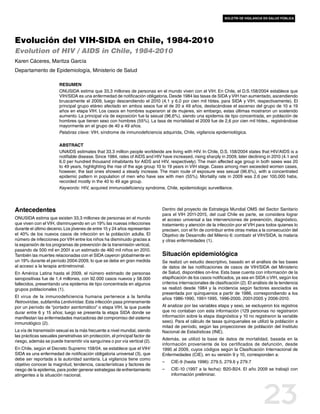 boletín de vigilancia en salud pública




Evolución del VIH-SIDA en Chile, 1984-2010
Evolution of HIV / AIDS in Chile, 1984-2010
Karen Cáceres, Maritza García
Departamento de Epidemiología, Ministerio de Salud

                        Resumen
                        ONUSIDA estima que 33,3 millones de personas en el mundo viven con el VIH. En Chile, el D.S.158/2004 establece que
                        VIH/SIDA es una enfermedad de notificación obligatoria. Desde 1984 las tasas de SIDA y VIH han aumentado, ascendiendo
                        bruscamente el 2009, luego descendiendo el 2010 (4,1 y 6,0 por cien mil hbtes. para SIDA y VIH, respectivamente). El
                        principal grupo etáreo afectado en ambos sexos fue el de 20 a 49 años, destacándose el ascenso del grupo de 10 a 19
                        años en etapa VIH. Los casos en hombres superaron al de mujeres, sin embargo, estas últimas mostraron un sostenido
                        aumento. La principal vía de exposición fue la sexual (96,6%), siendo una epidemia de tipo concentrada, en población de
                        hombres que tienen sexo con hombres (55%). La tasa de mortalidad el 2009 fue de 2,6 por cien mil hbtes., registrándose
                        mayormente en el grupo de 40 a 49 años.
                        Palabras clave: VIH, síndrome de inmunodeficiencia adquirida, Chile, vigilancia epidemiológica.

                        Abstract
                        UNAIDS estimates that 33.3 million people worldwide are living with HIV. In Chile, D.S. 158/2004 states that HIV/AIDS is a
                        notifiable disease. Since 1984, rates of AIDS and HIV have increased, rising sharply in 2009, later declining in 2010 (4.1 and
                        6.0 per hundred thousand inhabitants for AIDS and HIV, respectively). The main affected age group in both sexes was 20
                        to 49 years, highlighting the rise of the age group 10 to 19 years in VIH stage. Cases among men exceeded women cases,
                        however, the last ones showed a steady increase. The main route of exposure was sexual (96.6%), with a concentrated
                        epidemic pattern in population of men who have sex with men (55%). Mortality rate in 2009 was 2.6 per 100,000 habs,
                        recorded mostly in the 40 to 49 age group.
                        Keywords: HIV, acquired immunodeficiency syndrome, Chile, epidemiologic surveillance.




Antecedentes                                                                  Dentro del proyecto de Estrategia Mundial OMS del Sector Sanitario
                                                                              para el VIH 2011-2015, del cual Chile es parte, se considera lograr
ONUSIDA estima que existen 33,3 millones de personas en el mundo              el acceso universal a las intervenciones de prevención, diagnóstico,
que viven con el VIH, disminuyendo en un 19% las nuevas infecciones           tratamiento y atención de la infección por el VIH para todos quienes lo
durante el último decenio. Los jóvenes de entre 15 y 24 años representan      precisen, con el fin de contribuir entre otras metas a la consecución del
el 40% de los nuevos casos de infección en la población adulta. El            Objetivo de Desarrollo del Milenio 6: combatir el VIH/SIDA, la malaria
número de infecciones por VIH entre los niños ha disminuido gracias a         y otras enfermedades (1).
la expansión de los programas de prevención de la transmisión vertical,
pasando de 500 mil en 2001 a un estimado de 460 mil niños en 2010.
También las muertes relacionadas con el SIDA cayeron globalmente en           Situación epidemiológica
un 19% durante el período 2004-2009, lo que se debe en gran medida            Se realizó un estudio descriptivo, basado en el análisis de las bases
al acceso a la terapia antirretroviral.                                       de datos de las notificaciones de casos de VIH/SIDA del Ministerio
En América Latina hasta el 2009, el número estimado de personas               de Salud, disponibles on-line. Esta base cuenta con información de la
seropositivas fue de 1,4 millones, con 92.000 casos nuevos y 58.000           etapificación de los casos notificados, ya sea en SIDA o VIH, según los
fallecidos, presentando una epidemia de tipo concentrada en algunos           criterios internacionales de clasificación (2). El análisis de la tendencia
grupos poblacionales (1).                                                     se realizó desde 1984 y la incidencia según factores asociados es
                                                                              presentada por quinquenios a partir de 1986, correspondiendo a los
El virus de la inmunodeficiencia humana pertenece a la familia                años 1986-1990, 1991-1995, 1996-2000, 2001-2005 y 2006-2010.
Retroviridae, subfamilia Lentiviridae. Esta infección pasa primeramente
por un período de “portador asintomático” o etapa VIH, la que puede           Al analizar por las variables etapa y sexo, se excluyeron los registros
durar entre 6 y 15 años; luego se presenta la etapa SIDA donde se             que no contaban con esta información (129 personas no registraron
manifiestan las enfermedades marcadoras del compromiso del sistema            información sobre la etapa diagnóstica y 10 no registraron la variable
inmunológico (2).                                                             sexo). Para el cálculo de tasas quinquenales se utilizó la población a
                                                                              mitad de período, según las proyecciones de población del Instituto
La vía de transmisión sexual es la más frecuente a nivel mundial, siendo      Nacional de Estadísticas (INE).
las prácticas sexuales penetrativas sin protección, el principal factor de
riesgo, además se puede transmitir vía sanguínea o por vía vertical (2).      Además, se utilizó la base de datos de mortalidad, basada en la
                                                                              información proveniente de los certificados de defunción, desde
En Chile, según el Decreto Supremo 158/04, se establece que el VIH/           1990 al 2009, cuyos códigos según la Clasificación Internacional de
SIDA es una enfermedad de notificación obligatoria universal (3), que         Enfermedades (CIE), en su versión 9 y 10, corresponden a:
debe ser reportada a la autoridad sanitaria. La vigilancia tiene como
                                                                              ––   CIE-9 (hasta 1996): 279.5, 279.6 y 279.7
objetivo conocer la magnitud, tendencia, características y factores de
riesgo de la epidemia, para poder generar estrategias de enfrentamiento       ––   CIE-10 (1997 a la fecha): B20-B24. El año 2009 se trabajó con
atingentes a la situación nacional.                                                información preliminar.




                                                                                                                                      23
 
