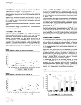 el vigía

Como definiciones de caso se usaron las descritas en la Circular                                     mil hbtes. para SIDA). El año 2010 las tasas fueron de 4,1 y 6,0 casos
“Vigilancia Epidemiológica de VIH/SIDA, octubre 2010 (2).                                            por cien mil hbtes. para SIDA y VIH, respectivamente. El incremento
Caso de infección por VIH confirmado: Toda persona cuyos resultados                                  a través de los años está dado fundamentalmente por el aumento de
de las pruebas de laboratorio han sido confirmados por el Instituto de                               las tasas del sexo masculino. Las mujeres, por su parte, han tenido
Salud Pública.                                                                                       un aumento paulatino, manteniendo estacionarias sus tasas durante
                                                                                                     los últimos 4 años.
La etapificación clínica-inmunológica de caso de infección por VIH en
adultos, consideró que toda persona adulta con examen VIH+ confirmado                                El brusco aumento de las tasas en los últimos años podría explicarse
por el Instituto de Salud Pública (ISP) será etapificada de acuerdo a                                debido a que durante el año 2007 se implementó el sistema de notificación
los siguientes criterios:                                                                            en línea, el cual ha mejorado la oportunidad de la notificación, y por otra
                                                                                                     parte, el año 2008 se realizó una auditoría ministerial sobre “Procesos
Etapificación inmunológica: proceso basado en el recuento de linfocitos                              involucrados desde el diagnóstico hasta la notificación para la vigilancia
TCD4.                                                                                                epidemiológica del VIH” .
Etapificación clínica: referido al diagnóstico de una o más enfermedades                             En relación a la notificación de los casos confirmados por el ISP, del
marcadoras de etapas A, B o C.                                                                       total de muestras positivas procesadas entre los años 2004 al 2010
                                                                                                     (n = 17.305) sólo el 56% (6.700) se encuentra notificada en el sistema
                                                                                                     en línea. La región con menor proporción de casos notificados fue la
Tendencia 1984-2010                                                                                  Región Metropolitana con un 46,7%, mientras que las regiones con el
En Chile, la epidemia de VIH-SIDA se inició en 1984 con la detección                                 mayor porcentaje fueron Los Ríos (88,7%) y Arica y Parinacota (85,1%).
de 6 personas, notificándose el año 1985 la primera mujer en el país.
Hasta el 2010 se han notificado 24.014 personas con VIH/SIDA.
Desde el año 1984 hasta el 2010, tanto la tasa de notificación de
                                                                                                     Incidencia quinquenal
casos de VIH (Gráfico 1) como de SIDA (Gráfico 2) ha ido en aumento,                                 En los cinco quinquenios analizados, el número de casos en hombres
siendo este incremento más marcado para la etapa VIH. Ambas etapas                                   superó ampliamente al de mujeres, tanto en VIH (Gráfico 3) como en
presentaron su máxima disminución el año 2006 y luego, desde el 2007,                                SIDA (Gráfico  4); sin embargo, las mujeres mostraron un sostenido
las tasas experimentaron un aumento brusco, llegando a su máximo                                     aumento, que en etapa SIDA fue paulatino, mientras que en etapa
valor en el año 2009 (7,4 por cien mil hbtes. para VIH y 5,1 por cien                                VIH se vio más marcado. La razón hombre:mujer ha ido en descenso
                                                                                                     en ambas etapas, llegando en el último quinquenio a 3.8 para VIH y
                                                                                                     a 5.9 para SIDA.
        Gráfico 1                                                                                    Al analizar los casos de VIH y SIDA por grupos de edad, en prácticamente
        Tasa de notificación de SIDA por sexo y total país. Chile, 1984-2010
                                                                                                     todos los quinquenios se registraron las tasas más elevadas entre los
                                                                                                     30-39 años, mostrando en el último quinquenio una estabilización. Se
                        12                                                                           destaca que el grupo de 20-29 años registró tasas ascendentes en los
                                                                                                     últimos quinquenios. El grupo de 10-19 años es el que presentó el mayor
                        10
Tasa por 100.000 hab.




                                                                                                     aumento a través del tiempo, incrementando en el último quinquenio
                        8                                                                            un 67,8% respecto del segundo quinquenio (Tabla 1).

                        6
                                                                                                     En etapa SIDA, el grupo con las tasas más elevadas en todo el
                                                                                                     período fue el de 30-39 años, mientras que en VIH a partir del segundo
                        4                                                                            quinquenio fue el de 20-29 años. En general, en etapa SIDA aumentan
                        2                                                                            mayormente las tasas de personas de 40 y más años, y en etapa VIH
                                                                                                     aumentan marcadamente las tasas del grupo 10-39 años, siendo el
                        0                                                                            grupo de 10-19 el que presentó el mayor aumento porcentual.
                             1984 1986 1988 1990 1992 1994 1996 1998 2000 2002 2004 2006 2008 2010

                                                  Hombres      Mujeres      Total                           Gráfico 3
                                                                                                            Casos de VIH notificados según sexo y razón hombre:mujer. Chile, 1986-2010

        Gráfico 2
        Tasa de notificación de VIH por sexo y total país. Chile, 1984-2010                                                    4.000     6,6                                                            7
                                                                                                                                                                n: 23.858
                                                                                                                               3.500                                                                    6
                                                                                                     Número casos acumulados




                   14                                                                                                                                   6,1
                                                                                                                               3.000
                                                                                                                                                                                                        5
                   12                                                                                                                                                  4,2
Tasa por 100.000 hab.




                                                                                                                               2.500
                                                                                                                                                                                                        4
                                                                                                                                                                                                            Razón




                    10                                                                                                                                                                            3,8
                                                                                                                               2.000                                               4,2
                        8                                                                                                                                                                               3
                                                                                                                               1.500
                        6
                                                                                                                                                                                                        2
                                                                                                                               1.000
                        4
                                                                                                                                500                                                                     1
                        2
                                                                                                                                  0                                                                     0
                        0
                                                                                                                                       1986-1990   1991-1995     1996-2000    2001-2005   2006-2010
                             1984 1986 1988 1990 1992 1994 1996 1998 2000 2002 2004 2006 2008 2010

                                                  Hombres      Mujeres      Total                                                              Hombre          Mujer         Razón hombre:mujer




24
 