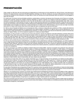 Presentación

Chile cumplió sus 200 años del inicio del proceso de independencia al conformarse el 18 de septiembre de 1810 la Primera Junta Nacional de
Gobierno. Por aquel entonces, el país tenía 744.000 habitantes y Santiago unos 100 mil; contaba con una casa de Moneda para acuñar el dinero
y los serenos cantaban la hora invocando a la Virgen María. A sólo una manzana de la casa de Moneda había una lechería, a la que llegaban a
diario 30 a 40 vacas1.
En nuestro país, el comienzo de las actividades sanitarias y asistenciales se remonta a las épocas de la Conquista y de la Colonia; sin embargo,
durante todo el período colonial las medidas sanitarias adoptadas no lograron impactar en el estado de salud de la población: la viruela, el
sarampión y el tifus exantemático diezmaban el país. Por más de 200 años no hubo acciones sanitarias trascendentales hasta 1805, cuando
se inicia la variolización a nivel nacional y se crea, en 1808, la Junta Central de Vacunas con el propósito de difundir a través de todo el país el
proceso de inmunización. Hubo que esperar 128 años después de la independencia para la aparición de los primeros antibióticos, que derrotarían
enfermedades como la tifoidea y la neumonía. La altura promedio de un chileno era de 160 centímetros y 144 cm la de una mujer. Una familia
tenía entre 3 y 4 hijos; el 40% de los niños moría a los meses de nacer y la esperanza de vida era de 30 años2.
En 1842 se crea la Facultad de Medicina de la Universidad de Chile y comienza el desarrollo de la medicina en Chile, a través del estudio de
las enfermedades endémicas existentes y el mejoramiento de la higiene pública y doméstica. En 1886 se crea la Junta de Beneficencia, con el
objetivo de dar unidad administrativa a los establecimientos sanitarios y en 1887 se crea la Junta General de Salubridad, posteriormente llamada
Consejo de Higiene Pública, con el fin de asesorar al gobierno en materias de Salud Pública2.
El Centenario, en 1910, encontró a un Chile casi cinco veces más grande en volumen de población (3.231.022 habitantes); la familia chilena tenía
en promedio 5 hijos; 30% de los niños moría antes de cumplir un año y la esperanza de vida era de 31,5 años, avanzando apenas un año en
un siglo. Por cada mil chilenos, 32 morían cada año; sólo había 21 automóviles de cuatro ruedas en Chile y 242 mujeres se habían graduado en
la Universidad de Chile, entre 1881 y 19101. La escolaridad promedio era de 2,4 años. Las enfermedades venéreas eran una de las principales
causas de muerte, al igual que la bronconeumonia, la neumonía, el tifus y el cólera. Un 40% de la población estaba afectado por sífilis.
En 1917 se crea el Consejo Superior de Beneficencia, cuyo objetivo es dar unidad técnica a todos los hospitales del país, y en 1918 se publica el
primer Código Sanitario donde aparece la figura de una autoridad con facultades ejecutivas. En 1924 se crea el Ministerio de Higiene, Asistencia
y Previsión Social. Además, comienzan a tomar fuerza las iniciativas preventivas; así en 1937 comienza la distribución gratuita de leche a los
menores de dos años y en 1938 la Ley 6.174 establece los principios de la medicina preventiva, al plantear la realización de exámenes sistemáticos
de salud a los trabajadores.
En 1952 se promulga la Ley 10.383 que establece el Sistema Nacional de Salud (SNS), organismo encargado de la protección de la salud para
toda la población. Su compromiso era dar atención médica a 5 millones de habitantes, y para ello contaba con 3.000 médicos, 157 hospitales,
300 postas de primeros auxilios y 30.000 funcionarios. Ya entonces, el SNS consideraba en su estructura un Departamento de Epidemiología,
cuya función principal era ocuparse de los problemas de salud que afectaban a grandes masas de población, constituidos principalmente por
enfermedades infectocontagiosas. En 1958 se crean las Mutuales de Seguridad para la protección de trabajadores contra riesgos y consecuencias
de accidentes del trabajo y en 1979 se reorganiza el Ministerio de Salud y se crean los Servicios de Salud, el Fondo Nacional de Salud, la Central
Nacional de Abastecimiento y el Instituto de Salud Pública. En 2005 entran en vigencia la nueva Ley de Autoridad Sanitaria y la Ley de Garantías
Explícitas en Salud (AUGE), pilares fundamentales del nuevo sistema de salud chileno2.
La importancia de estos hitos radica en los cambios importantes que a lo largo del tiempo se han generado en el sistema de salud público y
en la salud de los chilenos2. Así, para el Bicentenario en el año 2010 la población de Chile supera los 17 millones de habitantes. Patologías
cardiovasculares, cáncer y traumatismos son las principales causas de muerte y menos del 1% de los niños muere antes del año. La esperanza
de vida de los chilenos es de 79 años con una tasa de mortalidad de 5,4 por 1.000 habitantes. Hoy, un chileno promedio mide 172 centímetros
y 160 centímetros la mujer. Los hijos de mujeres mayores de 35 años igualan a los nacidos de madres adolescentes y si hace sólo 30 años el
promedio era de cinco hijos, hoy no alcanza a los dos. El promedio de años de escolaridad es de 10,4.
En esta edición “Bicentenario” que corresponde a El Vigía Nº 27, queremos mostrar dos grandes hitos de la salud pública en materia de enfermedades
                               ,
transmisibles: el control de la hiperendemia de tifoidea y las consecuencias que pudieron traer las altas tasas de portadores crónicos de Salmonella
typhi y el control de la enfermedad de Chagas mediante la interrupción de la transmisión vectorial de la enfermedad.
Además, en una mirada de futuro, hacemos una revisión de la implementación del Reglamento Sanitario Internacional (2005) en Chile, reglamento
aprobado en la 58 Asamblea Mundial de la Salud de la OMS y que entró en vigor el año 2007. La plena implementación de las capacidades que
exige el RSI (2005) le dará a nuestro país la capacidad de reducir el riesgo de propagación internacional de enfermedades mediante la detección
oportuna de eventos de salud pública y la adopción de medidas de salud pública permanentes y eficaces. Ello, debido a que el fenómeno de la
globalización no respeta fronteras y lo que hoy es un problema en un lugar, mañana puede ser una pandemia.
Hoy, si bien la principal causa de muerte no son las enfermedades transmisibles, los sistemas de salud deben soportar la doble carga que significa el
envejecimiento de la población con el consecuente aumento de las enfermedades no transmisibles y la morbilidad producida por las enfermedades
transmisibles emergentes y reemergentes.




1	   1810-2010: Así éramos, así somos http://latercera.com/noticia/tendencias/sociedad/2010/09/741-291082-9-1810--2010-asi-eramos-asi-somos.shtml
2	   http://es.scribd.com/doc/50365509/HISTORIA-DE-LA-SALUD-PUBLICA-EN-CHILE
 