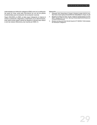 boletín de vigilancia en salud pública




enfermedades de notificación obligatoria (ENO) como en la notificación   Bibliografía
de casos en línea, pues esta información es uno de los pilares           1.	   ONUSIDA. 2010. Global Report. Chapter 2: Epidemic update. 2010 En línea:
fundamentales para la evaluación de la situación nacional.                     http://www.unaids.org/documents/20101123_GlobalReport_Chap2_em.pdf
Según ONUSIDA y la OMS, se debe seguir trabajando en mejorar el          2.	   Ministerio de Salud de Chile. Circular “Vigilancia Epidemiológica de VIH/
                                                                               SIDA”  Octubre 2010. En línea: http://epi.minsal.cl/epi/html/normas/circul/
                                                                                     .
acceso a prevención, diagnóstico y tratamiento y la no discriminación,         CircularVIHSIDAnew.pdf
pues estos puntos siguen siendo los desafíos a afrontar para reducir
                                                                         3.	   Ministerio de Salud de Chile. Decreto Supremo Nº 158/2004. “Enfermedades
a cero las nuevas infecciones y las muertes por SIDA (1).                      de Declaración obligatoria” .




                                                                                                                                     29
 