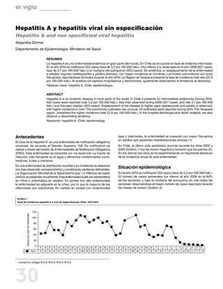 el vigía


Hepatitis A y hepatitis viral sin especificación
Hepatitis A and non specificied viral hepatitis
Alejandra Dünner
Departamento de Epidemiología, Ministerio de Salud

                                                                Resumen
                                                                La hepatitis A es una enfermedad endémica en gran parte del mundo. En Chile se encuentra en fase de endemia intermedia.
                                                                En el año 2010 se notificaron 552 casos (tasa de 3,2 por 100.000 hab.), cifra inferior a lo observado en el año 2009 (627 casos,
                                                                tasa de 3,7 por 100.000 hab.) y la mediana del quinquenio (923 casos). Se evidencia un desplazamiento de la enfermedad
                                                                a edades mayores (adolescentes y adultos jóvenes), con mayor incidencia en hombres. Los brotes comunitarios son poco
                                                                frecuentes, reportándose 20 brotes durante el año 2010. La Región de Tarapacá presentó la tasa de incidencia más alta (22,9
                                                                por 100.000 hab.). Al analizar los egresos hospitalarios y defunciones, igualmente observamos la tendencia al descenso.
                                                                Palabras clave: hepatitis A, Chile, epidemiología.

                                                                Abstract
                                                                Hepatitis A is an endemic disease in most parts of the world. In Chile it presents an intermediate endemicity. During 2010,
                                                                552 cases were reported (rate 3,2 per 100 000 hab.), less than observed during 2009 (627 cases, and rate 3.7 per 100 000
                                                                hab.) and five-year median (923 cases). Displacement of the disease to higher ages (adolescents and adults) is observed,
                                                                with higher incidence in men. The community outbreaks are unusual, 20 outbreaks were reported during 2010. The Tarapacá
                                                                region, presented the higher incidence (rate 22,9 per 100 000 hab.). In the hospital discharges and death analysis, we also
                                                                observe a descending tendency.
                                                                Keywords: hepatitis A, Chile, epidemiology.




Antecedentes                                                                                                                                baja o intermedia, la enfermedad se presenta con mayor frecuencia
                                                                                                                                            en adultos que presentan manifestaciones clínicas (1).
El virus de la                                hepatitis A1
                           es una enfermedad de notificación obligatoria
universal, de acuerdo al Decreto Supremo 158. Su notificación se                                                                            En Chile, el último ciclo epidémico ocurrido durante los años 2002 y
realiza a través del boletín de Enfermedades de Notificación Obligatoria                                                                    2003 (Gráfico 1) fue de menor magnitud y duración que los previos (2).
(ENO). Esta enfermedad se transmite por vía fecal-oral. La fuente de                                                                        En los últimos tres años se ha experimentando un importante descenso
infección más frecuente es el agua o alimentos contaminados como:                                                                           de la incidencia anual de esta enfermedad.
verduras, frutas o mariscos.
Es una enfermedad de distribución mundial y su incidencia se relaciona
con bajo desarrollo socioeconómico y condiciones sanitarias deficientes.
                                                                                                                                            Situación epidemiológica
La Organización Mundial de la Salud estima que 1,5 millones de casos                                                                        En el año 2010 se notificaron 552 casos (tasa de 3,2 por 100.000 hab.).
clínicos se presentan anualmente. Esta enfermedad suele ser asintomática                                                                    El número de casos semanales fue inferior al año 2009 en el 60%
en niños y sintomática en adultos. En países con alta endemicidad                                                                           de las semanas, y bajo la mediana del quinquenio en casi todas las
la enfermedad se adquiere en la niñez, por lo que la mayoría de las                                                                         semanas, observándose el mayor número de casos reportado durante
infecciones son subclínicas. En cambio en países con endemicidad                                                                            los meses de verano (Gráfico 2).


 Gráfico 1
 Tasas de incidencia hepatitis A y viral sin especificación. Chile, 1975-2010



                                             120
            Casos por cien mil habitantes




                                             100

                                               80

                                               60

                                               40

                                               20

                                                0
                                                      75   76    77   78   79   80   81   82   83   84   85   86   87   88   89   90   91   92   93   94   95   96   97   98   99    0    1    2    3    4   5    6   7   8     9     10
                                            Serie 1   44   46    85   56   56   39   86   71   91 108 104     83   91   99   81   87   67   39   44   91 109    68   73   40   32   38   36   71   67   30   14   5,9 5,6 5,1   3,7    3,2



1	   Incluye los códigos B15.0; B15.9; B19.0; B19.9.




30
 