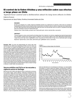 boletín de vigilancia en salud pública

                                                                              Artículos originales

El control de la fiebre tifoidea y una reflexión sobre sus efectos
a largo plazo en Chile
Typhoid fever control and a deliberation about its long term effects in Chile
Catterina Ferreccio
Departamento de Salud Pública. Pontificia Universidad Católica de Chile

                        RESUMEN
                        El texto que presento es un relato, algunas pinceladas gruesas con material de mi memoria, sobre cómo se controló la
                        hiperendemia de tifoidea; presento algunas tasas de apoyo para una reflexión sobre los efectos a largo plazo de la hiperendemia
                        de 1976-1986. Argumento que las actuales altas tasas de cáncer de vesícula biliar serían en parte un resultado de las altas
                        tasas de portadores crónicos de Salmonella typhi.
                        Palabras clave: Fiebre tifoidea, portador sano, Salmonella typhi, cáncer vesícula biliar, vacunación.


                        ABSTRACT
                        The text I present is a story, some broad brush strokes drawn from material in my memory, regarding how typhoid hyperendemia
                        was controlled; I present some rates to support a reflection on the long-term effects of the 1976-1986 typhoid hyperendemia.
                        I argue that current high rates of gallbladder cancer may partly be the late effect of high chronic Salmonella typhi carriage.
                        Keywords: Typhoid fever, carrier state, Salmonella typhi, gallbladder cancer, vaccination.



Santiago, 1981. Un grupo de epidemiólogas de campo sale cada                                        Gráfico 1
mañana de ese edificio casi despoblado de Mac Iver 541. Cada una                                    Tasa de incidencia de fiebre tifoidea, Chile 1960-2002
con un chofer y su maletín de trabajo. El país y sobre todo la capital
enfrentan la peor epidemia de fiebre tifoidea (FT) de su historia, que se
                                                                              Tasa de incidencia por 100.000 hab.




                                                                                                                    140
suma a la alta endemia registrada desde la década de 1940 (1). Con                                                  120
apoyo de OMS y OPS se diseña un ambicioso estudio con el propósito                                                  100
de identificar las causas de esta epidemia –que se mantiene en niveles
                                                                                                                    80
muy altos desde 1976– y proponer mecanismos de control (Gráfico 1).
Se denomina Programa de Control de la FT y entre los componentes del                                                60
estudio está la evaluación-intervención de una nueva vacuna antitífica                                              40
oral que había demostrado 95% de eficacia en los estudios previos en                                                20
otros países. Se vacunaría a los escolares de 5-19 años de edad, de                                                   0
cinco servicios de salud de Santiago, comparando diversas opciones
                                                                                                                          19

                                                                                                                                 19

                                                                                                                                        19

                                                                                                                                               19

                                                                                                                                                      19

                                                                                                                                                             19

                                                                                                                                                                    19

                                                                                                                                                                           19

                                                                                                                                                                                  19

                                                                                                                                                                                    19

                                                                                                                                                                                    19

                                                                                                                                                                                    19

                                                                                                                                                                                    19

                                                                                                                                                                                    19

                                                                                                                                                                                    20
de dosis y formulación de las cápsulas con un pequeño grupo placebo.
                                                                                                                             6

                                                                                                                                    6

                                                                                                                                           6

                                                                                                                                                  6

                                                                                                                                                         7

                                                                                                                                                                7

                                                                                                                                                                       7

                                                                                                                                                                              8

                                                                                                                                                                                     8

                                                                                                                                                                                       87

                                                                                                                                                                                       90

                                                                                                                                                                                       93

                                                                                                                                                                                       96

                                                                                                                                                                                       99

                                                                                                                                                                                       02
                                                                                                                            0

                                                                                                                                   3

                                                                                                                                          6

                                                                                                                                                 9

                                                                                                                                                        2

                                                                                                                                                               5

                                                                                                                                                                      8

                                                                                                                                                                             1

                                                                                                                                                                                        4



Luego se daría seguimiento a la enfermedad en toda la ciudad. Se llegó                                                                                       Años calendario
a vacunar a medio millón de escolares (2).

                                                                                 todos los laboratorios de microbiología de Santiago. Los responsables
Vacuna antitífica oral Ty21a en las escuelas y                                   concordaron un mismo sistema de registro, procesamiento, análisis y
vigilancia activa en Santiago                                                    reporte de resultados. Fue fundamental el trabajo desarrollado en este
Esta vacuna oral no dolía, pero algunos niños, en particular los menores,        sentido por los doctores Ingeborg Prenzel, Nancy Henríquez, Alfredo
no la podían tragar. Leonor Astroza, enfermera iniciándose en las                Avendaño y Carmen Valdivieso en el Hospital Roberto del Río; María
vacunaciones, trataba de convencerlos y enseñarles a tragar hasta casi           Eugenia Pinto en el San Juan de Dios; Alfredo Misraji y Cecilia Pefaur
ponerles la cápsula en la boca. Resultó más difícil que simplemente              en el Hospital Félix Bulnes; Carmen Mendoza en Hospital E. González
pinchar el brazo. Con Gloria Berríos, Edith Ortiz, Cecilia Rivera, Viviana       Cortés; Erna Cona en Hospital San Borja Arriarán; Hernán Rojas y Gloria
Sotomayor, también enfermeras, y Leonor, pasábamos horas frenéticas              Ramírez en el Sótero del Río, José Zacarías y Walter Lederman en el
en las bodegas a 4° C de la Central de Abastecimiento armando las cajas          Hospital Calvo Mackenna; Mario Salcedo y Carmen Palomino en el Lucio
de vacunas para cada curso. Temprano llegábamos a las escuelas, con              Córdova; Karen D´Ottone, Ana María Cordano, María Soledad Prat y Aurora
los listados previamente randomizados de los niños del curso. En las             Maldonado en el ISP. En este último se almacenaban las cepas aisladas
escuelas se sumaban a la vacunación personal de los consultorios, de             para estudios de confirmación y filogenia. Los infectólogos, profesionales
los Servicios de Salud y se contaba con el apoyo activo de los profesores        de laboratorios de los hospitales de Santiago y epidemiólogos de los
jefes de cada curso. Esto se repetía día por medio, durante tres días.           Servicios de Salud Santiago, alineados con este gran ensayo de campo,
La vacunación de un Servicio de Salud se completaba en unas pocas                fueron clave para el éxito del Programa de Control de la FT.
semanas. Inmediatamente después empezaba el seguimiento de la                    Además de la vigilancia semanal de los laboratorios, donde se llenaba
población. Esta consistía en confirmar microbiológicamente cualquier             una breve ficha epidemiológica de los casos confirmados, había que
infección en que se sospechara Salmonella typhi; en ello participaban            contactar a las decenas de pacientes con cuadros febriles que llenaban




                                                                                                                                                                                                  3
 