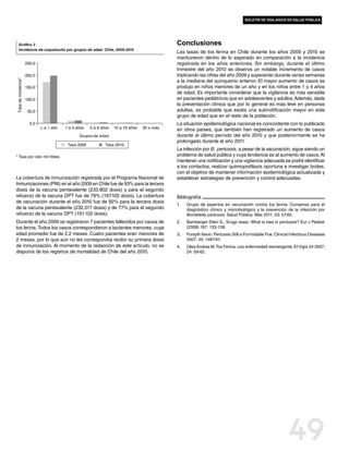 boletín de vigilancia en salud pública




     Gráfico 3                                                                                Conclusiones
     Incidencia de coqueluche por grupos de edad. Chile, 2009-2010
                                                                                              Las tasas de tos ferina en Chile durante los años 2009 y 2010 se
                                                                                              mantuvieron dentro de lo esperado en comparación a la incidencia
                      250,0                                                                   registrada en los años anteriores. Sin embargo, durante el último
                                                                                              trimestre del año 2010 se observa un notable incremento de casos
                      200,0                                                                   triplicando las cifras del año 2009 y superando durante varias semanas
Tasa de incidencia*




                                                                                              a la mediana del quinquenio anterior. El mayor aumento de casos se
                      150,0                                                                   produjo en niños menores de un año y en los niños entre 1 y 4 años
                                                                                              de edad. Es importante considerar que la vigilancia es más sensible
                      100,0                                                                   en pacientes pediátricos que en adolescentes y adultos. Además, dada
                                                                                              la presentación clínica que por lo general es más leve en personas
                       50,0                                                                   adultas, es probable que exista una subnotificación mayor en este
                                                                                              grupo de edad que en el resto de la población.
                        0,0                                                                   La situación epidemiológica nacional es concordante con lo publicado
                              < a 1 año   1 a 4 años   5 a 9 años   10 a 19 años   20 o más   en otros países, que también han registrado un aumento de casos
                                                 Grupos de edad                               durante el último período del año 2010 y que posteriormente se ha
                                                                                              prolongado durante el año 2011.
                                           Tasa 2009           Tasa 2010
                                                                                              La infección por B. pertussis, a pesar de la vacunación, sigue siendo un
* Tasa por cien mil hbtes.                                                                    problema de salud pública y cuya tendencia es al aumento de casos. Al
                                                                                              mantener una notificación y una vigilancia adecuada se podrá identificar
                                                                                              a los contactos, realizar quimioprofilaxis oportuna e investigar brotes,
                                                                                              con el objetivo de mantener información epidemiológica actualizada y
La cobertura de inmunización registrada por el Programa Nacional de                           establecer estrategias de prevención y control adecuadas.
Inmunizaciones (PNI) en el año 2009 en Chile fue de 93% para la tercera
dosis de la vacuna pentavalente (233.802 dosis) y para el segundo
refuerzo de la vacuna DPT fue de 79% (197.102 dosis). La cobertura                            Bibliografía
de vacunación durante el año 2010 fue de 92% para la tercera dosis
                                                                                              1.	   Grupo de expertos en vacunación contra tos ferina. Consenso para el
de la vacuna pentavalente (232.017 dosis) y de 77% para el segundo                                  diagnóstico clínico y microbiológico y la prevención de la infección por
refuerzo de la vacuna DPT (191.102 dosis).                                                          Bordetella pertussis. Salud Pública. Mex 2011; 53: 57-65.
Durante el año 2009 se registraron 7 pacientes fallecidos por causa de                        2.	   Bamberger Ellen S., Srugo Isaac. What is new in pertussis? Eur J Pediatr
tos ferina. Todos los casos correspondieron a lactantes menores, cuya                               (2008) 167: 133-139.
edad promedio fue de 2,2 meses. Cuatro pacientes eran menores de                              3.	   Forsyth Kevin. Pertussis Still a Formidable Foe. Clinical Infectious Diseases
2 meses, por lo que aún no les correspondía recibir su primera dosis                                2007; 45: 1487-91.
de inmunización. Al momento de la redacción de este artículo, no se                           4.	   Olea Andrea M. Tos Ferina: una enfermedad reemergente. El Vigía 24 2007;
disponía de los registros de mortalidad de Chile del año 2010.                                      24: 59-62.




                                                                                                                                                            49
 