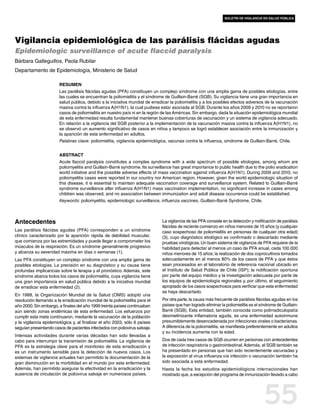 boletín de vigilancia en salud pública




Vigilancia epidemiológica de las parálisis flácidas agudas
Epidemiologic surveillance of acute flaccid paralysis
Bárbara Galleguillos, Paola Rubilar
Departamento de Epidemiología, Ministerio de Salud

                       Resumen
                       Las parálisis flácidas agudas (PFA) constituyen un complejo síndrome con una amplia gama de posibles etiologías, entre
                       las cuales se encuentran la poliomielitis y el síndrome de Guillain-Barré (SGB). Su vigilancia tiene una gran importancia en
                       salud pública, debido a la iniciativa mundial de erradicar la poliomielitis y a los posibles efectos adversos de la vacunación
                       masiva contra la influenza A(H1N1), la cual pudiese estar asociada al SGB. Durante los años 2009 y 2010 no se reportaron
                       casos de poliomielitis en nuestro país ni en la región de las Américas. Sin embargo, dada la situación epidemiológica mundial
                       de esta enfermedad resulta fundamental mantener buenas coberturas de vacunación y un sistema de vigilancia adecuado.
                       En relación a la vigilancia del SGB posterior a la implementación de la vacunación masiva contra la influenza A(H1N1), no
                       se observó un aumento significativo de casos en niños y tampoco se logró establecer asociación entre la inmunización y
                       la aparición de esta enfermedad en adultos.
                       Palabras clave: poliomielitis, vigilancia epidemiológica, vacunas contra la influenza, síndrome de Guillain-Barré, Chile.


                       Abstract
                       Acute flaccid paralysis constitutes a complex syndrome with a wide spectrum of possible etiologies, among whom are
                       poliomyelitis and Guillain-Barré syndrome. Its surveillance has great importance to public health due to the polio eradication
                       world initiative and the possible adverse effects of mass vaccination against influenza A(H1N1). During 2009 and 2010, no
                       poliomyelitis cases were reported in our country nor American region. However, given the world epidemiologic situation of
                       this disease, it is essential to maintain adequate vaccination coverage and surveillance system. Related to Guillain-Barré
                       syndrome surveillance after influenza A(H1N1) mass vaccination implementation, no significant increase in cases among
                       children was observed, and no association between immunization and adult disease occurrence could be established.
                       Keywords: poliomyelitis, epidemiologic surveillance, influenza vaccines, Guillain-Barré Syndrome, Chile.



Antecedentes                                                                 La vigilancia de las PFA consiste en la detección y notificación de parálisis
                                                                             flácidas de reciente comienzo en niños menores de 15 años (y cualquier
Las parálisis flácidas agudas (PFA) corresponden a un síndrome               caso sospechoso de poliomielitis en personas de cualquier otra edad)
clínico caracterizado por la aparición rápida de debilidad muscular,         (3), cuyo diagnóstico etiológico es confirmado o descartado mediante
que comienza por las extremidades y puede llegar a comprometer los           pruebas virológicas. Un buen sistema de vigilancia de PFA requiere de la
músculos de la respiración. Es un síndrome generalmente progresivo           habilidad para detectar al menos un caso de PFA anual, cada 100.000
y alcanza su severidad máxima en días o semanas (1).                         niños menores de 15 años; la realización de dos coprocultivos tomados
Las PFA constituyen un complejo síndrome con una amplia gama de              adecuadamente en al menos 80% de los casos de PFA y que éstos
posibles etiologías. La precisión en su diagnóstico y su causa tiene         sean procesados en el laboratorio de referencia nacional ubicado en
profundas implicancias sobre la terapia y el pronóstico. Además, este        el Instituto de Salud Pública de Chile (ISP); la notificación oportuna
síndrome abarca todos los casos de poliomielitis, cuya vigilancia tiene      por parte del equipo médico y la investigación adecuada por parte de
una gran importancia en salud pública debido a la iniciativa mundial         los equipos de epidemiología regionales y, por último, el seguimiento
de erradicar esta enfermedad (2).                                            apropiado de los casos sospechosos para verificar que esta enfermedad
                                                                             se haya descartado.
En 1988, la Organización Mundial de la Salud (OMS) adoptó una
resolución llamando a la erradicación mundial de la poliomielitis para el    Por otra parte, la causa más frecuente de parálisis flácidas agudas en los
año 2000. Sin embargo, a finales del año 1999 treinta países continuaban     países que han logrado eliminar la poliomielitis es el síndrome de Guillain-
aún siendo zonas endémicas de esta enfermedad. Los esfuerzos por             Barré (SGB). Esta entidad, también conocida como polirradiculopatía
cumplir esta meta continuaron, mediante la vacunación de la población        desmielinizante inflamatoria aguda, es una enfermedad autoinmune
y la vigilancia epidemiológica y, al finalizar el año 2003, sólo 6 países    presumiblemente desencadenada por infecciones virales o bacterianas.
seguían presentando casos de pacientes infectados con poliovirus salvaje.    A diferencia de la poliomielitis, se manifiesta preferentemente en adultos
                                                                             y su incidencia aumenta con la edad.
Intensas actividades durante varias décadas han sido llevadas a
cabo para interrumpir la transmisión de poliomielitis. La vigilancia de      Dos de cada tres casos de SGB ocurren en personas con antecedentes
PFA es la estrategia clave para el monitoreo de esta erradicación y          de infección respiratoria o gastrointestinal. Además, el SGB también se
es un instrumento sensible para la detección de nuevos casos. Los            ha presentado en personas que han sido recientemente vacunadas y
sistemas de vigilancia actuales han permitido la documentación de la         la exposición al virus influenza vía infección o vacunación también ha
gran disminución en la morbilidad en el mundo por esta enfermedad.           sido asociada a esta enfermedad.
Además, han permitido asegurar la efectividad en la erradicación y la        Hasta la fecha los estudios epidemiológicos internacionales han
ausencia de circulación de poliovirus salvaje en numerosos países.           mostrado que, a excepción del programa de inmunización llevado a cabo




                                                                                                                                      55
 