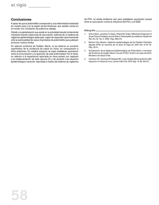 el vigía


Conclusiones                                                                de PFA, no existe evidencia aún para establecer asociación causal
                                                                            entre la vacunación contra la influenza A(H1N1) y el SGB.
A pesar de que la poliomielitis corresponde a una enfermedad erradicada
en nuestro país y en la región de las Américas, aún existen zonas en
el mundo con circulación de poliovirus salvaje.
                                                                            Bibliografía
Debido a la globalización que existe en la actualidad resulta fundamental
mantener buenas coberturas de vacunación, además de un sistema de           1.	   Arthur Marx, Jonathan D. Glass, Roland W. Sutter. Differential Diagnosis of
                                                                                  Acute Flaccid Paralysis and Its Role in Poliomyelitis Surveillance. Epidemiol
vigilancia epidemiológica adecuado, capaz de responder oportunamente
                                                                                  Rev Vol. 22, No. 2, 2000. Pág. 298-316.
ante la eventualidad de casos importados de poliomielitis que pudiesen
provocar nuevos brotes.                                                     2.	   Mónica Chiu Alvarez. Vigilancia epidemiológica de las Parálisis Fláccidas
                                                                                  Agudas (PFA) en menores de 15 años. El Vigía 24. 2007. Vol. 10 Nº 24.
En relación síndrome de Guillain- Barré, no se observó un aumento                 Pág. 39-41.
significativo de la incidencia de casos en niños, en comparación a
años anteriores. En adultos tampoco se logró establecer asociación          3.	   Actualización de la Vigilancia Epidemiológica de Poliomielitis y monitoreo
entre la inmunización y la aparición de esta enfermedad. Por lo tanto,            del Síndrome de Guillain-Barré. Circular Nº B51/18 del 4 de mayo del 2010.
                                                                                  Ministerio de Salud Chile.
en relación a la experiencia reportada en otros países con respecto
a la implementación de esta vacuna (4) y de acuerdo a la situación          4.	   Lehmann HC, Hartung HP, Kieseier BC y cols. Guillain-Barré syndrome after
epidemiológica nacional, reportada a través del sistema de vigilancia             exposure to influenza virus. Lancet Infect Dis. 2010 Sep. 10 (9): 643-51.




58
 
