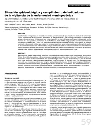 boletín de vigilancia en salud pública




Situación epidemiológica y cumplimiento de indicadores
de la vigilancia de la enfermedad meningocócica
Epidemiologic status and fulfillment of surveillance indicators of
meningococcal disease
Doris Gallegos1, Aurora Maldonado2, Karen Cáceres1, Mabel Seoane2
1Departamento    de Epidemiología, Ministerio de Salud de Chile. 2Sección Bacteriología,
Instituto de Salud Pública de Chile

                       Resumen
                       La enfermedad meningocócica es de distribución mundial y presenta brotes de gran magnitud en el cinturón de la meningitis
                       (África Subsahariana). A partir de 2001, la tendencia de la enfermedad en Chile disminuye, cambiando su presentación
                       a baja endemia. Así, en el 2010 presentó una incidencia de 0,5 por cien mil habitantes. El grupo más afectado son los
                       menores de 5 años, y de éstos, los menores de un año. Además, desde 1994 el serogrupo C fue considerado reemergente,
                       produciendo brotes en 1999 y 2002. Esta enfermedad es de vigilancia universal e inmediata, cuyo sistema de vigilancia
                       contempla indicadores de calidad, que evalúan los componentes clínico, epidemiológico y laboratorio. Este artículo analiza
                       la situación epidemiológica de la enfermedad en Chile y su tendencia mundial, así como el fundamento para el cumplimiento
                       de indicadores que requieren una respuesta oportuna frente al caso sospechoso sin esperar la confirmación de laboratorio.
                       Palabras clave: vigilancia epidemiológica, meningitis meningocócica, Neisseria meningitidis, Chile.

                       Abstract
                       Meningococcal disease has worldwide distribution and present large-scale outbreaks on the meningitis belt (sub-Saharian
                       Africa). Since 2001, disease trend in Chile decreases, changing its presentation to low endemicity. Thus, 2010 registered an
                       incidence of 0.5 per 100 thousand habitants. The most affected group was < 5 years old, specifically < 1 year old. Besides,
                       since 1994, serogroup C was considered re-emergent, causing outbreaks in 1999 and 2002. This disease considers
                       immediate and universal surveillance and comprise quality indicators that assess clinical, epidemiological and laboratory
                       components. This article analyze the epidemiological situation in Chile and its world trend, also the fundamental basis for
                       indicator fullfilments that requires a fast response against a suspected case, without waiting for laboratory confirmation.
                       Keywords: epidemiological surveillance, meningitis, meningococcal, Neisseria meningitidis, Chile.



Antecedentes                                                                alcanzar el 25% en adolescentes y en adultos. Según diagnóstico, es
                                                                            mayor en meningococcemia (8-13%) que en los cuadros de meningitis
                                                                            y, según exista shock, puede aumentar a un 34-73%, a diferencia de
Tendencia mundial                                                           un 3,7% sin esta evolución clínica. En España, la letalidad es de 8
El agente causal es la Neisseria meningitidis, cuyos serogrupos A, B        a 16% para el conjunto de enfermedad meningocócica, siendo más
y C son responsables del 80-90% de los casos en el mundo, mientras          elevada por serogrupo C (9,5-20%) que por B (3,4%). Las tasas más
                                                                            altas de la enfermedad en el mundo se presentan en el “cinturón de
que los serogrupos Y y W-135 del 10-15% restante. Los serogrupos
                                                                            la meningitis” (Figura 1), ubicado en África Subsahariana, que se
B y C se encuentran principalmente en Europa y América, mientras
                                                                            extiende desde Senegal (oeste) hasta Etiopía (este). El serogrupo A
que los serogrupos A y C predominan en Asia y África. Según grupo
                                                                            representa el 80-85% del total de casos ocurridos en esta zona, con
de edad afectado y serogrupo, el B es el que ocurre frecuentemente
                                                                            epidemias que ocurren en intervalos de 7-14 años. En la epidemia
en los niños de menor edad y se asocia menos a las epidemias. En
                                                                            de 2009, 14 países africanos reportaron más de 88 mil casos
tanto, el C, cuando se presenta de forma esporádica, tiende a afectar
                                                                            sospechosos y más de 5 mil muertes, número mayor que la epidemia
a niños o adultos mayores de 35 años, pero en epidemias, afecta a
                                                                            de 1996. Una combinación de factores explican las grandes epidemias
escolares y adultos jóvenes (1).
                                                                            que se producen durante la estación seca (diciembre a junio) que
La presentación habitual de la enfermedad meningocócica es en forma         dañan la mucosa nasofaríngea como: los vientos calientes y secos,
de casos esporádicos y, ocasionalmente, puede producir epidemias            cargados de polvo, noches frías y las infecciones respiratorias altas,
en cualquier lugar del globo. En países desarrollados, la incidencia        asociados a que la transmisión es facilitada por el hacinamiento y
es de 1 a 3 por 100.000 hab., mientras que en los países en vías de         grandes desplazamientos de población a nivel regional, debido a las
desarrollo, es de 10 a 25 por 100.000 hab. El incremento en la incidencia   peregrinaciones y mercados tradicionales (2).
se produce cada 8 o 12 años (1).                                            La respuesta mundial de salud pública (OMS) promueve una estrategia
Esta enfermedad causa 50.000 muertes por año en el mundo, cifra que         de vacunación entre 1 y 29 años de edad en el grupo de países del
varía de forma considerable según el grado de desarrollo tecnológico        “cinturón de la meningitis” Se espera que los 25 países más afectados
                                                                                                      .
de los países. En América Latina se registran cerca de 5.000 casos          introduzcan la vacuna conjugada en el 2015 y logren altas coberturas en
por año, de los cuales el 14% termina en muertes prematuras. La             el grupo objetivo de vacunación, con el fin de eliminar el meningococo
letalidad en menores de 5 años es alrededor de un 5%, pudiendo              A de esa región de África (2).




                                                                                                                                 59
 