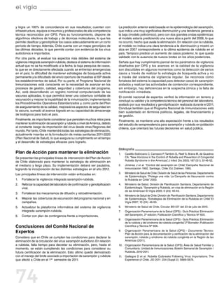 el vigía

y logra un 100% de concordancia en sus resultados; cuentan con                   La predicción anterior está basada en la epidemiología del sarampión,
infraestructura, equipos e insumos y profesionales de alta competencia           que indica una muy significativa disminución y una tendencia general a
técnica reconocidos por OPS. Para su funcionamiento, dispone de                  la baja (modelo polinómico), pero con dos grandes ondas epidémicas:
algoritmos efectivos de trabajo y de técnicas moleculares, lo que les            el modelo estaría prediciendo una nueva alza a partir del 2006, lo que
permite clasificar y genotipificar los casos adecuadamente en un corto           no ocurrió, hecho que avala la eliminación. En relación con la rubéola,
período de tiempo. Además, Chile cuenta con un mapa genotípico de                el modelo no indica una clara tendencia a la disminución y mostró un
las últimas décadas, lo que permite contar con evidencia de los virus            alza en 2007 correspondiente a la última epidemia de rubéola en el
autóctonos e importados.                                                         país. Tampoco predice un aumento de casos posterior, lo que queda
Por otra parte, al evaluar los aspectos más débiles del sistema de               validado con la ausencia de nuevos brotes en los años posteriores.
vigilancia integrada sarampión-rubéola, destaca el sistema de información        Señala que hay cumplimiento parcial de los parámetros de vigilancia
actual que no se ha modificado a la fecha; la baja pesquisa de casos,            diseñados por OPS y los avances en la calidad de la vigilancia
la que se ve directamente afectada cuando se enfrentan emergencias               son discutibles en algunos momentos como la detección de varios
en el país; la dificultad de mantener estrategias de búsqueda activa             casos a través de realizar la estrategia de búsqueda activa y no
permanente y la dificultado del envío oportuno de muestras al ISP desde          a través del sistema de vigilancia regular. Se reconoce como
los establecimientos de salud. Por su parte, el Programa Nacional de             fortaleza del sistema la capacidad para detectar casos de sarampión
Inmunizaciones está consciente en la necesidad de avanzar en los                 aislados y realizar las actividades de contención correspondiente,
procesos de gestión, calidad, seguridad y coberturas del programa.               sin embargo, hay deficiencias en la sospecha clínica y la falta de
Así, está desarrollando un registro nominal computarizado de las                 notificación inmediata.
vacunas aplicadas, lo que permitirá tener una cobertura confiable de             El comité nacional de expertos verificó la información en terreno y
vacunación y mejorar la trazabilidad de la inmunización; implementando           concluyó su validez y la competencia técnica del personal del laboratorio,
los Procedimientos Operativos Estandarizados y, como parte del Plan              avalado por sus resultados y genotipificación realizada durante el 2011.
de aseguramiento de la calidad, mejorará los aspectos de seguridad en            Concluye también que el Programa Nacional de Inmunizaciones está
la vacuna, sumado al avance logrado en su capacidad de almacenaje                bien sustentado en términos políticos, legales, de financiamiento y
de biológicos para todo el país.                                                 de gestión.
Finalmente, es importante considerar que persisten muchos retos para             Finalmente, se mantiene una alta expectación frente a los resultados
mantener la eliminación de sarampión y rubéola a nivel de América, debido        del estudio de seroprevalencia para sarampión y rubéola en población
al constante riesgo de importación del virus desde otras Regiones del            chilena, que orientará las futuras decisiones en salud pública.
mundo. Por tanto, Chile mantendrá todas las estrategias de eliminación,
actualmente insertas en la formulación de metas sanitarias 2011-2020
(Plan Nacional de Salud), lo que asegura su cumplimiento en el tiempo
y el desarrollo de estrategias eficaces para lograrlo.

                                                                                 Bibliografía
Plan de Acción para mantener la eliminación                                      1.	   Castillo-Solórzano C, Carrasco P, Tambini G, Reef S, Brana M, de Quadros
Se presentan las principales líneas de intervención del Plan de Acción                 CA. “New Horizons in the Control of Rubella and Prevention of Congenital
de Chile elaborado para mantener la estrategia de eliminación en                       Rubella Syndrome in the Americas” J Infect Dis 2003; 187 (S1): S146-52.
                                                                                                                          .
el mediano y largo plazo. Su implementación deberá ser paulatina,                2.	   Jiménez J et al. “Control del sarampión en Chile” Campaña Nacional de
                                                                                                                                       ,
logrando la incorporación de las distintas estrategias en el año 2012.                 Inmunización 1992, Santiago, Chile: Ed. Dolmen; 1995.

Las principales líneas de intervención están enfocadas en:                       3.	   Ministerio de Salud de Chile. División de Salud de las Personas. Departamento
                                                                                       de Epidemiología. “Protege una vida: La Campaña de Vacunación contra
1.	   Fortalecer la vigilancia integrada sarampión-rubéola.                            la Rubéola en Chile” 2000.
2.	   Reforzar la capacidad del laboratorio de confirmación y genotipificación   4.	   Ministerio de Salud. División de Planificación Sanitaria. Departamento de
      viral.                                                                           Epidemiología. “Sarampión y Rubéola, en vías de eliminación en la Región
                                                                                       de las Américas” El Vigía 2005; 9 (23): 40-43.
                                                                                                       .
3.	 Fortalecer los mecanismos de difusión y retroalimentación.
                                                                                 5.	   Ministerio de Salud de Chile. División de Planificación Sanitaria. Departamento
4.	   Mejorar las coberturas de vacunación del programa nacional y en                  de Epidemiología. “Estrategias de Eliminación de la Rubéola en Chile” El    .
      campañas.                                                                        Vigía 2007; 10 (24): 46-50.
5.	 Actualizar la plataforma informática del sistema de vigilancia               6.	   Ministerio de Salud de Chile, Circular B51/27 del 23 de julio de 2010.
    integrada sarampión-rubéola.                                                 7.	   Organización Panamericana de la Salud (OPS) - Guía Práctica: Eliminación
6.	 Contar con plan de contingencia frente a importaciones.                            del Sarampión, 2ª edición; Publicación Científica y Técnica Nº 605.
                                                                                 8.	   Organización Panamericana de la Salud (OPS) - Guía Práctica: Eliminación
                                                                                       de la rubéola y del síndrome de rubéola congénita” 2º Borrador; Publicación
                                                                                                                                        ,
Conclusiones del Comité Nacional de                                                    Científica y Técnica Nº 606.

Expertos                                                                         9.	   Organización Panamericana de la Salud (OPS) - Documento Técnico:
                                                                                       Plan de Acción para la documentación y verificación de la eliminación del
Considera que en Chile se cumplen las condiciones para declarar la                     sarampión, rubéola y síndrome de rubéola congénita en la Región de las
eliminación de la circulación del virus sarampión autóctono. En relación               Américas (2011).
a rubéola, falta tiempo para decretar su eliminación, pero, hasta el             10.	 Organización Panamericana de la Salud (OPS). Área de Salud Familiar y
momento, se están cumpliendo las condiciones para considerar su                       Comunitaria. Unidad de Inmunizaciones. Boletín Semanal de Sarampión /
futura certificación de la eliminación. Esto último quedó demostrado                  Rubéola. 2010-2011.
con el manejo del brote asociado a importación de sarampión y rubéola            11.	 Gallegos D et  al. Rubella Outbreaks Following Virus Importations: The
que afectó a Chile en el 1er. semestre de 2011.                                       Experience of Chile. JID 2011: 204 (Suppl 2): S669-S674.




74
 