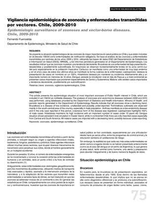 boletín de vigilancia en salud pública




Vigilancia epidemiológica de zoonosis y enfermedades transmitidas
por vectores. Chile, 2009-2010
Epidemiologic surveillance of zoonoses and vector-borne diseases.
Chile, 2009-2010
Fernando Fuenzalida
Departamento de Epidemiología, Ministerio de Salud de Chile

                        Resumen
                        Se presenta la situación epidemiológica de las zoonosis de mayor importancia en salud pública en Chile y que están incluidas
                        en el Decreto 158/04 como enfermedades de notificación obligatoria. Se hace el análisis de las zoonosis y enfermedades
                        transmitidas por vectores de los años 2009 y 2010, utilizando las bases de datos ENO del Departamento de Estadísticas
                        e Información en Salud (DEIS), MINSAL, y los informes periódicos generados en el Departamento de Epidemiología. Los
                        resultados indican que las zoonosis muestran una tendencia decreciente. Brucelosis es una enfermedad de baja presentación,
                        desatendida y posiblemente subnotificada. En triquinosis se observan fundamentalmente brotes en la zona centro-sur
                        del país especialmente en la población masculina. Carbunco se manifiesta como una enfermedad de muy baja endemia
                        y en el único caso de estos dos últimos años se manifestó la forma cutánea de la enfermedad. Leptospirosis: destaca la
                        presentación de casos en hombres en un 100%. Hidatidosis destaca por mantener su incidencia relativamente alta y un
                        importante número en menores de 10 años. Dengue: persiste la circulación viral en Isla de Pascua y a nivel continental se
                        presentan casos importados que provienen especialmente de Centro y Sudamérica. Malaria: sólo existen casos importados
                        y tendencia decreciente, posiblemente por subnotificación.
                        Palabras clave: zoonosis, vigilancia epidemiológica, Chile.


                        Abstract
                        This article presents the epidemiologic situation of most important zoonoses of Public Health interest in Chile, which are
                        included in act 158/04 as notifiable diseases. The analysis of zoonoses and vector-borne diseases between 2009 and 2010
                        was performed, using databases provided by the Department of Statistics and Health Information, Ministry of Health, and
                        periodic reports generated in the Department of Epidemiology. Results indicate that all zoonoses show a declining trend.
                        Brucellosis is a disease of low incidence, unattended and possibly under-reported. Trichinellosis outbreaks are observed
                        mainly in the south-central area of the country, especially in male population. Anthrax manifests as a low-endemicity disease
                        and in the only case reported in this period, cutaneous form of the disease was registered. Leptospirosis highlights 100%
                        of male cases. Hidatidosis maintains its high incidence with an important number of cases under 10 years old. Dengue
                        situation shows persistent viral circulation in Easter Island, while in continental Chile there are only imported cases especially
                        from Central and South America. All malaria cases are imported with a decreasing trend, possibly because under-reporting.
                        Keywords: zoonoses, epidemiologic surveillance, Chile.




Introducción                                                                    salud pública se han controlado, especialmente por una articulación
                                                                                desde hace ya varios años, entre los programas de control animal y la
Las zoonosis son enfermedades transmitidas al hombre a partir de los            educación sanitaria en poblaciones de riesgo.
animales, e incluyen según su origen a agentes infecciosos virales,
bacterianos, fúngicos, parasitarios y priónicos. Estos agentes infecciosos      Sin embargo, la realidad es que cada vez más estas enfermedades se
                                                                                abren camino a lugares donde no se habían presentado anteriormente
utilizan muchas veces vectores, que ocupan diversos mecanismos de
                                                                                (como es el caso del dengue en el centro de Argentina), lo que genera
transmisión para perpetuar sus ciclos, donde el hombre generalmente
                                                                                al área salud, tanto animal como humana, una alerta y preparación
es un huésped accidental.
                                                                                para abordar integralmente y de buena manera la llegada de éstas.
Durante los pasados 10 años, el número de enfermedades emergentes
se ha incrementado y conocer la conexión entre las enfermedades en
humanos y en animales, será un punto crítico a la hora de controlar             Situación epidemiológica en Chile
su diseminación (1).
Antiguamente, estas enfermedades eran restringidas geográficamente,
pero los movimientos de poblaciones, utilizando medios de transporte            Brucelosis
más avanzados y rápidos, asociado a la intervención antrópica de la             En nuestro país, la brucelosis es de presentación esporádica, sin
naturaleza, y a la adaptación de los vectores que transmiten estas              fallecimientos desde el año 1990. Está dentro de las llamadas
enfermedades a variados tipos de climas, se han traducido en que las            enfermedades desatendidas, lo que implica que no se piensa en
zoonosis se extiendan incluso de un continente a otro. En general, las          ella como diagnóstico diferencial y se produzca una subnotificación.
estadísticas en Chile, comparativamente con otros países de la región           Los escasos casos se presentan en forma individual, asociados al
sur y centroamericana, muestran que las zoonosis de importancia en              consumo de productos de origen lácteo como leche, queso, crema,




                                                                                                                                        75
 