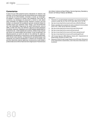 el vigía


Comentarios                                                                 de la Salud, Instituto de Salud Pública, Servicio Agrícola y Ganadero y
                                                                            División de Políticas Públicas del MINSAL.
A pesar de que Chile presenta buenos indicadores en relación a las
zoonosis, no es menos cierto que hay varios factores que conspiran para
que este tipo de enfermedades, conocidas y nuevas, se mantengan,
se adapten e inclusive se vuelvan más patógenas. Para evitar su             Bibliografía
ocurrencia, las estrategias de prevención y control no sólo deben           1.	   Thiermann A. Las enfermedades emergentes y sus consecuencias para el
estar orientadas a la vigilancia animal, vectorial y humana, sino que             comercio mundial. Rev. Sci. Tech. Off. Int. Epiz. 2004; 23 (2): 701-708.
también a la educación de la población general, poniendo énfasis en         2.	   http://epi.minsal.cl/epi/html/normas/circul/Circular_BRUCELOSIS.pdf
aquellos grupos que presentan mayor riesgo y que frecuentemente             3.	   Etapas y resultados de los proyectos de control y erradicación de la brucelosis
son más vulnerables. Organismos de salud internacional, como la                   bovina 1975 - 2006, Servicio Agrícola y Ganadero.
OMS y la OIE entre otros, han definido a algunas de estas patologías        4.	   http://epi.minsal.cl/epi/html/normas/circul/circular-Carbunco.pdf
(brucelosis, triquinosis, hidatidosis) como enfermedades desatendidas en
                                                                            5.	   http://epi.minsal.cl/epi/html/normas/circul/triquinosis.pdf
Sudamérica (9), o enfermedades de la pobreza, debido al bajo impacto
que tienen en la salud pública de los países, lo que ha generado una        6.	   http://epi.minsal.cl/epi/html/normas/circul/Circular-Leptospirosis.pdf
despreocupación por parte de estos en los sistemas de vigilancia,           7.	   http://epi.minsal.cl/epi/html/normas/circul/CircularDenge2010.pdf
diagnósticos de laboratorio e importancia a nivel de redes asistenciales.   8.	   128º Consejo Ejecutivo OMS (Malaria), Ginebra 2011, Departamento de
Para afrontar estos desafíos, el Departamento de Epidemiología está               Epidemiología, Ministerio de Salud, Chile.
realizando una continua actualización y creación de normativas, que
                                                                            9.	   Resolución CD49.R19 del Consejo Directivo de la OPS sobre “Eliminación
permitan desarrollar mejores vigilancias, incorporando en este trabajo a          de las enfermedades desatendidas y otras infecciones relacionadas con
profesionales de la Oficina Nacional de la Organización Panamericana              la pobreza”.




80
 