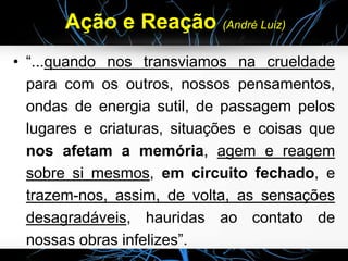 Ação e Reação (André Luiz)
• “...quando nos transviamos na crueldade
para com os outros, nossos pensamentos,
ondas de energia sutil, de passagem pelos
lugares e criaturas, situações e coisas que
nos afetam a memória, agem e reagem
sobre si mesmos, em circuito fechado, e
trazem-nos, assim, de volta, as sensações
desagradáveis, hauridas ao contato de
nossas obras infelizes”.
 