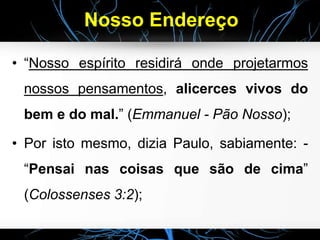 Nosso Endereço
• “Nosso espírito residirá onde projetarmos
nossos pensamentos, alicerces vivos do
bem e do mal.” (Emmanuel - Pão Nosso);
• Por isto mesmo, dizia Paulo, sabiamente: -
“Pensai nas coisas que são de cima”
(Colossenses 3:2);
 
