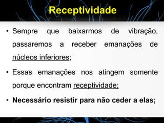 Receptividade
• Sempre que baixarmos de vibração,
passaremos a receber emanações de
núcleos inferiores;
• Essas emanações nos atingem somente
porque encontram receptividade;
• Necessário resistir para não ceder a elas;
 