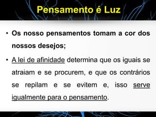 Pensamento é Luz
• Os nosso pensamentos tomam a cor dos
nossos desejos;
• A lei de afinidade determina que os iguais se
atraiam e se procurem, e que os contrários
se repilam e se evitem e, isso serve
igualmente para o pensamento.
 