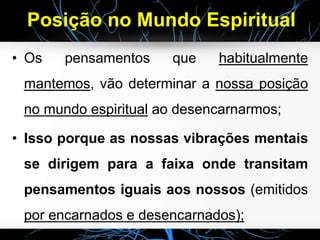 Posição no Mundo Espiritual
• Os pensamentos que habitualmente
mantemos, vão determinar a nossa posição
no mundo espiritual ao desencarnarmos;
• Isso porque as nossas vibrações mentais
se dirigem para a faixa onde transitam
pensamentos iguais aos nossos (emitidos
por encarnados e desencarnados);
 