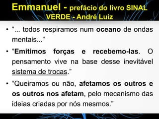 Emmanuel - prefácio do livro SINAL
VERDE - André Luiz
• “... todos respiramos num oceano de ondas
mentais...”
• “Emitimos forças e recebemo-las. O
pensamento vive na base desse inevitável
sistema de trocas.”
• “Queiramos ou não, afetamos os outros e
os outros nos afetam, pelo mecanismo das
ideias criadas por nós mesmos.”
 