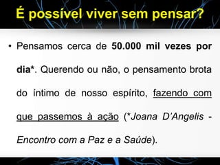 É possível viver sem pensar?
• Pensamos cerca de 50.000 mil vezes por
dia*. Querendo ou não, o pensamento brota
do íntimo de nosso espírito, fazendo com
que passemos à ação (*Joana D’Angelis -
Encontro com a Paz e a Saúde).
 