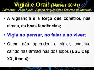 Vigiai e Orai! (Mateus 26:41)
(Miramez - João Maia - Alguns Ângulos dos Ensinos do Mestre).
• A vigilância é a força que constrói, nas
almas, as boas tendências;
• Vigia no pensar, no falar e no viver;
• Quem não aprendeu a vigiar, continua
caindo nas armadilhas dos lobos (ESE Cap.
XX, item 4);
 