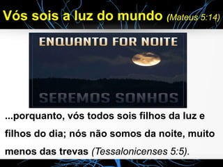 Vós sois a luz do mundo (Mateus 5:14)
...porquanto, vós todos sois filhos da luz e
filhos do dia; nós não somos da noite, muito
menos das trevas (Tessalonicenses 5:5).
 