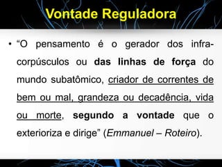 Vontade Reguladora
• “O pensamento é o gerador dos infra-
corpúsculos ou das linhas de força do
mundo subatômico, criador de correntes de
bem ou mal, grandeza ou decadência, vida
ou morte, segundo a vontade que o
exterioriza e dirige” (Emmanuel – Roteiro).
 