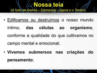 Nossa teia
(A lição da Aranha – Emmanuel – Agora e o Tempo).
• Edificamos ou destruímos o nosso mundo
íntimo, das células ao organismo,
conforme a qualidade do que cultivamos no
campo mental e emocional;
• Vivemos submersos nas criações do
pensamento;
 