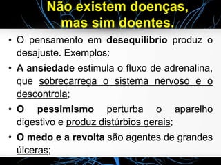 Não existem doenças,
mas sim doentes.
• O pensamento em desequilíbrio produz o
desajuste. Exemplos:
• A ansiedade estimula o fluxo de adrenalina,
que sobrecarrega o sistema nervoso e o
descontrola;
• O pessimismo perturba o aparelho
digestivo e produz distúrbios gerais;
• O medo e a revolta são agentes de grandes
úlceras;
 