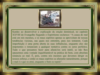 Kardec ao desenvolver a explicação da oração dominical, no capítulo
XXVIII do Evangelho Segundo o Espiritismo esclarece: “A causa do mal
está em nós mesmos, e os maus espíritos apenas se aproveitam de nossas
tendências viciosas, nas quais nos entretém, para nos tentarem. Cada
imperfeição é uma porta aberta às suas influências, enquanto eles são
impotentes e renunciam a qualquer tentativa contra os seres perfeitos.
Tudo o que possamos fazer para afastá-los será inútil, se não lhes
opusermos uma vontade inquebrantável na prática do bem, com absoluta
renúncia ao mal. É, pois, contra nós mesmos que devemos dirigir os
nossos esforço, e então os maus espíritos se afastarão naturalmente, porque
o mal é o que os atrai, enquanto o bem os repele”.

 