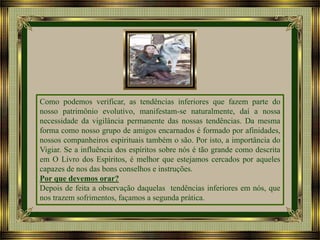 Como podemos verificar, as tendências inferiores que fazem parte do
nosso patrimônio evolutivo, manifestam-se naturalmente, daí a nossa
necessidade da vigilância permanente das nossas tendências. Da mesma
forma como nosso grupo de amigos encarnados é formado por afinidades,
nossos companheiros espirituais também o são. Por isto, a importância do
Vigiar. Se a influência dos espíritos sobre nós é tão grande como descrita
em O Livro dos Espíritos, é melhor que estejamos cercados por aqueles
capazes de nos das bons conselhos e instruções.
Por que devemos orar?
Depois de feita a observação daquelas tendências inferiores em nós, que
nos trazem sofrimentos, façamos a segunda prática.

 
