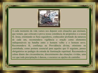 A cada momento da vida vamos nos deparar com situações que ensinam,
que testam, que colocam à prova nossa constância de propósitos e a nossa
fé. Jesus, orientando os Seus seguidores, conhecedor profundo da natureza
de cada um, recomendava vigilância e oração como elementos
indispensáveis na batalha entre o homem velho e o homem novo.
Recomendava fé, confiança na Providência divina, otimismo na
caminhada, como postura essencial para aqueles que O seguiam, passes
obrigatórios no pedágio da estrada de iluminação espiritual. Recomendava
calma diante das circunstâncias; discernimento das situações vividas, uma
vez que toda precipitação é danosa, e escurece as opções do caminho.

 