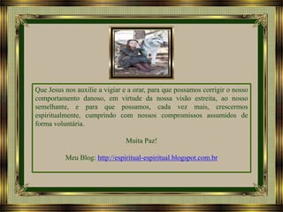 Que Jesus nos auxilie a vigiar e a orar, para que possamos corrigir o nosso
comportamento danoso, em virtude da nossa visão estreita, ao nosso
semelhante, e para que possamos, cada vez mais, crescermos
espiritualmente, cumprindo com nossos compromissos assumidos de
forma voluntária.
Muita Paz!
Meu Blog: http://espiritual-espiritual.blogspot.com.br

 