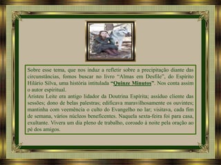 Sobre esse tema, que nos induz a refletir sobre a precipitação diante das
circunstâncias, fomos buscar no livro “Almas em Desfile”, do Espírito
Hilário Silva, uma história intitulada “Quinze Minutos”. Nos conta assim
o autor espiritual.
Aristeu Leite era antigo lidador da Doutrina Espírita; assíduo cliente das
sessões; dono de belas palestras; edificava maravilhosamente os ouvintes;
mantinha com veemência o culto do Evangelho no lar; visitava, cada fim
de semana, vários núcleos beneficentes. Naquela sexta-feira foi para casa,
exultante. Vivera um dia pleno de trabalho, coroado à noite pela oração ao
pé dos amigos.

 