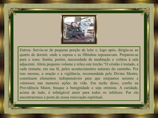 Entrou. Serviu-se de pequena porção de leite e, logo após, dirigiu-se ao
quarto de dormir, onde a esposa e as filhinhas repousavam. Preparou-se
para o sono. Sentia, porém, necessidade de meditação e volitou à sala
adjacente. Abriu pequeno volume e releu este trecho “O cristão é testado, a
cada instante, em sua fé, pelos acontecimentos naturais do caminho. Por
isso mesmo, a oração e a vigilância, recomendada pelo Divino Mestre,
constituem elementos indispensáveis para que estejamos serenos e
valorosos nas menores ações da vida. Em razão disso, confie na
Providência Maior, busque a benignidade e seja otimista. A caridade,
acima de tudo, é infatigável amor para todos os infelizes. Por ela
encontraremos a porta de nossa renovação espiritual.

 