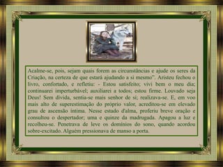 Acalme-se, pois, sejam quais forem as circunstâncias e ajude os seres da
Criação, na certeza de que estará ajudando a si mesmo”. Aristeu fechou o
livro, confortado, e refletiu: - Estou satisfeito; vivi bem o meu dia;
continuarei imperturbável; auxiliarei a todos; estou firme. Louvado seja
Deus! Sem dívida, sentia-se mais senhor de si; realizava-se. E, em voo
mais alto de superestimação do próprio valor, acreditou-se em elevado
grau de ascensão íntima. Nesse estado d'alma, proferiu breve oração e
consultou o despertador; uma e quinze da madrugada. Apagou a luz e
recolheu-se. Penetrava de leve os domínios do sono, quando acordou
sobre-excitado. Alguém pressionava de manso a porta.

 