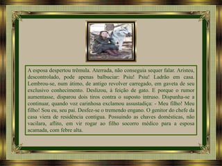 A esposa despertou trêmula. Aterrada, não conseguia sequer falar. Aristeu,
descontrolado, pode apenas balbuciar: Psiu! Psiu! Ladrão em casa.
Lembrou-se, num átimo, de antigo revolver carregado, em gaveta de seu
exclusivo conhecimento. Deslizou, à feição de gato. E porque o rumor
aumentasse, disparou dois tiros contra o suposto intruso. Dispunha-se a
continuar, quando voz carinhosa exclamou assustadiça: - Meu filho! Meu
filho! Sou eu, seu pai. Desfez-se o tremendo engano. O genitor do chefe da
casa viera de residência contigua. Possuindo as chaves domésticas, não
vacilara, aflito, em vir rogar ao filho socorro médico para a esposa
acamada, com febre alta.

 