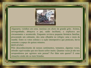 Algazarra; vizinhos em cena; meninas em choro de grande grito. Aristeu,
envergonhado, abraçava o pai, saído incólume, e explicava aos
circunstantes o acontecido. Enquanto revirava pequena farmácia familiar,
procurando um calmante, deu uma olhadela no relógio; uma e meia da
manhã. Entre os votos solenes e a ação intempestiva que praticara, havia
somente o espaço de quinze minutos.
REFLEXÃO:
Pelo desconhecimento de nossos sentimentos, tomamos, algumas vezes,
atitudes equivocadas que nos fazem sofrer muito. Quantas vezes já não nos
arrependemos por agirmos sem pensar? Por falar sem querer? E estas
situações ainda são as mais brandas.

 