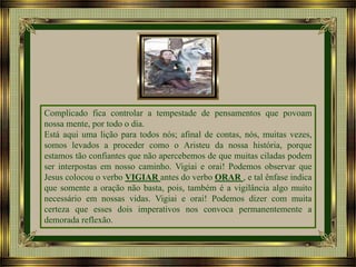 Complicado fica controlar a tempestade de pensamentos que povoam
nossa mente, por todo o dia.
Está aqui uma lição para todos nós; afinal de contas, nós, muitas vezes,
somos levados a proceder como o Aristeu da nossa história, porque
estamos tão confiantes que não apercebemos de que muitas ciladas podem
ser interpostas em nosso caminho. Vigiai e orai! Podemos observar que
Jesus colocou o verbo VIGIAR antes do verbo ORAR , e tal ênfase indica
que somente a oração não basta, pois, também é a vigilância algo muito
necessário em nossas vidas. Vigiai e orai! Podemos dizer com muita
certeza que esses dois imperativos nos convoca permanentemente a
demorada reflexão.

 