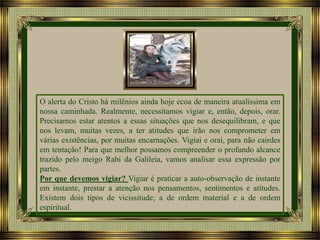 O alerta do Cristo há milênios ainda hoje ecoa de maneira atualíssima em
nossa caminhada. Realmente, necessitamos vigiar e, então, depois, orar.
Precisamos estar atentos a essas situações que nos desequilibram, e que
nos levam, muitas vezes, a ter atitudes que irão nos comprometer em
várias existências, por muitas encarnações. Vigiai e orai, para não cairdes
em tentação! Para que melhor possamos compreender o profundo alcance
trazido pelo meigo Rabi da Galileia, vamos analisar essa expressão por
partes.
Por que devemos vigiar? Vigiar é praticar a auto-observação de instante
em instante, prestar a atenção nos pensamentos, sentimentos e atitudes.
Existem dois tipos de vicissitude; a de ordem material e a de ordem
espiritual.

 