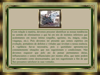 Com relação à matéria, devemos procurar identificar as nossas tendências
no sentido de eliminarmos o que há em nós de instintos inferiores que
acalentamos em nosso íntimo (orgulho, egoísmo, ira, mágoa, culpa,
vingança, etc.). Pois devemos ter presente que somos espíritos em
evolução, portadores de defeitos e virtudes que revelam a nossa essência.
A vigilância faz-se necessária, pois o quotidiano apresenta-nos
constantemente situações que nos sugestionam e condicionam. Não
devemos esquecer que pelo ato de pensar permutamos ideias,
influenciamos e somos influenciados por mentes afins, que tanto podem
ser encarnados como desencarnados, que nos sugestionam a fim de que
lhes possamos satisfazer às suas vontades.

 