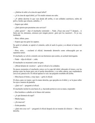 —¿Sabrías tú subir a la cima de aquel árbol?
—¿A la cima de aquel árbol, yo? En medio minuto me subo.
—¿Y sabrás decirme lo que veas desde allí arriba, si son soldados austríacos, nubes de
polvo, fusiles que relucen, caballos...?
—Seguro que sabré.
—¿Qué quieres por prestarme este servicio?
—¿Qué quiero? —dijo el muchacho sonriendo—. Nada. ¡Vaya una cosa! Y después... si
fuera por los alemanes, entonces por ningún precio: ¡pero por los nuestros!... Si yo soy
lombardo.
—Bien; súbete, pues.
—Espere que me quite los zapatos.
Se quitó el calzado, se apretó el cinturón, echó al suelo la gorra y se abrazó al tronco del
fresno.
—Pero, mira... —exclamó el oficial, intentando detenerlo como sobrecogido por un
repentino temor.
El muchacho se volvió a mirarlo con sus hermosos ojos azules, en actitud interrogante.
—Nada —dijo el oficial—; sube.
El muchacho se encaramó como un gato.
—¡Mirad delante de vosotros! —gritó el oficial a los soldados.
En pocos momentos el muchacho estuvo en la copa del árbol, abrazado al tronco, con las
piernas entre las hojas pero con el pecho descubierto, y su rubia cabeza, que resplandecía
con el sol, parecía oro. El oficial apenas lo veía: tan pequeño resultaba allí arriba.
—Mira hacia el frente, y muy lejos —gritó el oficial.
El chico, para ver mejor, sacó la mano derecha, que apoyaba en el árbol, y se la puso sobre
los ojos a manera de pantalla.
—¿Qué ves? —preguntó el oficial.
El muchacho inclinó la cara hacia él, y, haciendo portavoz con su mano, respondió:
—Dos hombres a caballo en lo blanco del camino.
—¿A qué distancia de aquí?
—Media legua..
—¿Se mueven?
—Están parados.
—¿Qué otra cosa ves? —preguntó el oficial después de un instante de silencio—. Mira a la
derecha.
 