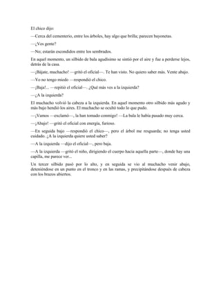 El chico dijo:
—Cerca del cementerio, entre los árboles, hay algo que brilla; parecen bayonetas.
—¿Ves gente?
—No; estarán escondidos entre los sembrados.
En aquel momento, un silbido de bala agudísimo se sintió por el aire y fue a perderse lejos,
detrás de la casa.
—¡Bájate, muchacho! —gritó el oficial—. Te han visto. No quiero saber más. Vente abajo.
—Yo no tengo miedo —respondió el chico.
—¡Baja!... —repitió el oficial—. ¿Qué más ves a la izquierda?
—¿A la izquierda?
El muchacho volvió la cabeza a la izquierda. En aquel momento otro silbido más agudo y
más bajo hendió los aires. El muchacho se ocultó todo lo que pudo.
—¡Vamos —exclamó—, la han tomado conmigo! —La bala le había pasado muy cerca.
—¡Abajo! —gritó el oficial con energía, furioso.
—En seguida bajo —respondió el chico—, pero el árbol me resguarda; no tenga usted
cuidado. ¿A la izquierda quiere usted saber?
—A la izquierda —dijo el oficial—, pero baja.
—A la izquierda —gritó el niño, dirigiendo el cuerpo hacia aquella parte—, donde hay una
capilla, me parece ver...
Un tercer silbido pasó por lo alto, y en seguida se vio al muchacho venir abajo,
deteniéndose en un punto en el tronco y en las ramas, y precipitándose después de cabeza
con los brazos abiertos.
 