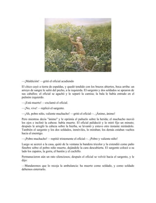 —¡Maldición! —gritó el oficial acudiendo
El chico cayó a tierra de espaldas, y quedó tendido con los brazos abiertos, boca arriba: un
arroyo de sangre le salió del pecho, a la izquierda. El sargento y dos soldados se apearon de
sus caballos: el oficial se agachó y le separó la camisa; la bala le había entrado en el
pulmón izquierdo.
—¡Está muerto! —exclamó el oficial.
—¡No, vive! —replicó el sargento.
—¡Ah, pobre niño, valiente muchacho! —gritó el oficial—. ¡Ánimo, ánimo!
Pero mientras decía "ánimo" y le oprimía el pañuelo sobre la herida; el muchacho movió
los ojos e inclinó la cabeza: había muerto. El oficial palideció y lo miró fijo un minuto;
después le arregló la cabeza sobre la hierba, se levantó y estuvo otro instante mirándolo.
También el sargento y los dos soldados, inmóviles, lo miraban; los demás estaban vueltos
hacia el enemigo.
—¡Pobre muchacho! —repitió tristemente el oficial—. ¡Pobre y valiente niño!
Luego se acercó a la casa, quitó de la ventana la bandera tricolor y la extendió como paño
fúnebre sobre el pobre niño muerto, dejándole la cara descubierta. El sargento colocó a su
lado los zapatos, la gorra, el bastón y el cuchillo.
Permanecieron aún un rato silenciosos; después el oficial se volvió hacia el sargento, y le
dijo:
—Mandaremos que lo recoja la ambulancia: ha muerto como soldado, y como soldado
debemos enterrarlo.
 
