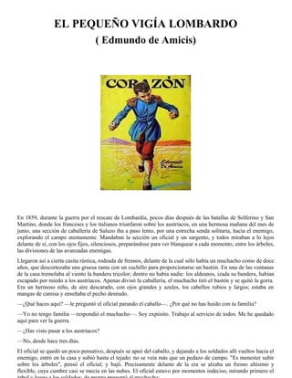 EL PEQUEÑO VIGÍA LOMBARDO
( Edmundo de Amicis)
En 1859, durante la guerra por el rescate de Lombardía, pocos días después de las batallas de Solferino y San
Martino, donde los franceses y los italianos triunfaron sobre los austríacos, en una hermosa mañana del mes de
junio, una sección de caballería de Saluzo iba a paso lento, por una estrecha senda solitaria, hacia el enemigo,
explorando el campo atentamente. Mandaban la sección un oficial y un sargento, y todos miraban a lo lejos
delante de sí, con los ojos fijos, silenciosos, preparándose para ver blanquear a cada momento, entre los árboles,
las divisiones de las avanzadas enemigas.
Llegaron así a cierta casita rústica, rodeada de fresnos, delante de la cual sólo había un muchacho como de doce
años, que descortezaba una gruesa rama con un cuchillo para proporcionarse un bastón. En una de las ventanas
de la casa tremolaba al viento la bandera tricolor; dentro no había nadie: los aldeanos, izada su bandera, habían
escapado por miedo a los austríacos. Apenas divisó la caballería, el muchacho tiró el bastón y se quitó la gorra.
Era un hermoso niño, de aire descarado, con ojos grandes y azules, los cabellos rubios y largos; estaba en
mangas de camisa y enseñaba el pecho desnudo.
—¿Qué haces aquí? —le preguntó el oficial parando el caballo—. ¿Por qué no has huido con tu familia?
—Yo no tengo familia —respondió el muchacho—. Soy expósito. Trabajo al servicio de todos. Me he quedado
aquí para ver la guerra.
—¿Has visto pasar a los austríacos?
—No, desde hace tres días.
El oficial se quedó un poco pensativo, después se apeó del caballo, y dejando a los soldados allí vueltos hacia el
enemigo, entró en la casa y subió hasta el tejado: no se veía más que un pedazo de campo. "Es menester subir
sobre los árboles", pensó el oficial; y bajó. Precisamente delante de la era se alzaba un fresno altísimo y
flexible, cuya cumbre casi se mecía en las nubes. El oficial estuvo por momentos indeciso, mirando primero el
 
