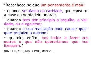 “Reconhece-se que um pensamento é mau:
- quando se afasta da caridade, que constitui
a base da verdadeira moral;
- quando tem por princípio o orgulho, a vai-
dade, ou o egoísmo;
- quando a sua realização pode causar qual-
quer prejuízo a outrem;
- quando, enfim, nos induz a fazer aos
outros o que não quereríamos que nos
fizessem.”
(KARDEC, ESE, cap. XXVIII, item 20)
 