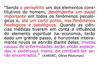 “Sendo o perispírito um dos elementos cons-
titutivos do homem, desempenha um papel
importante em todos os fenômenos psicoló-
gicos e, até um certo ponto, nos fenômenos
fisiológicos e patológicos. Quando as ciên-
cias médicas tiverem em conta a influência
do elemento espiritual na economia, terão
dado um grande passo, e horizontes inteira-
mente novos se abrirão diante delas; muitas
causas de enfermidades serão então explica-
das e poderosos meios de combatê-las se-
rão encontrados.” (KARDEC, Obras Póstumas)
Patológico: que revela doença; mórbido, doentio
(HOUAISS)
 