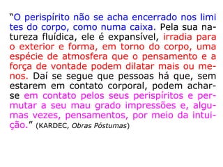 “O perispírito não se acha encerrado nos limi
tes do corpo, como numa caixa. Pela sua na-
tureza fluídica, ele é expansível, irradia para
o exterior e forma, em torno do corpo, uma
espécie de atmosfera que o pensamento e a
força de vontade podem dilatar mais ou me-
nos. Daí se segue que pessoas há que, sem
estarem em contato corporal, podem achar-
se em contato pelos seus perispíritos e per-
mutar a seu mau grado impressões e, algu-
mas vezes, pensamentos, por meio da intui-
ção.” (KARDEC, Obras Póstumas)
 