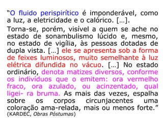 “O fluido perispirítico é imponderável, como
a luz, a eletricidade e o calórico. […].
Torna-se, porém, visível a quem se ache no
estado de sonambulismo lúcido e, mesmo,
no estado de vigília, às pessoas dotadas de
dupla vista. […] ele se apresenta sob a forma
de feixes luminosos, muito semelhante à luz
elétrica difundida no vácuo. […] No estado
ordinário, denota matizes diversos, conforme
os indivíduos que o emitem: ora vermelho
fraco, ora azulado, ou acinzentado, qual
ligei- ra bruma. As mais das vezes, espalha
sobre os corpos circunjacentes uma
coloração ama-relada, mais ou menos forte.”
(KARDEC, Obras Póstumas)
 